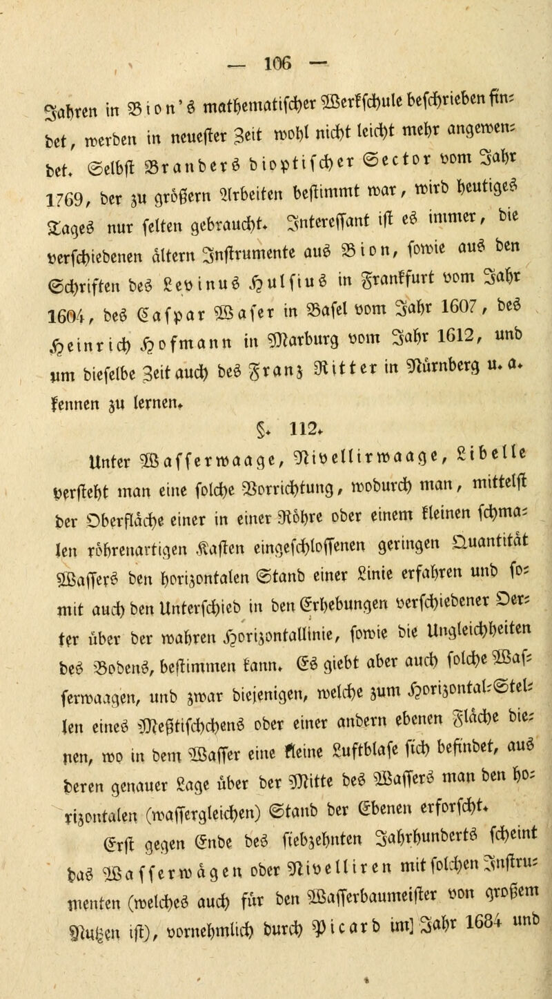 Sal)ren in ?5ion'6 mÄmattfd)er 5Ber!fd)ule befc^rieben ftn. bet, mxbtn in ncuejier ^eit ti^^Dt nid)t leicht mc^r angcmcn. bet ©etbjl Sranberö bioptifd)cr ©ector öom 3a^r 1769, ber au großem ?(rbciten benimmt n^ar, wirb bcutige^ Zaqti nur feiten gebraud)t SnterefTant i|t e^ immer, bie »erfct)tebenen altern Snjlrumente auö SSion, fon.>ie au6 ben ©c^riften be^ ßeüinuö .^^ulfiuö in granffurt wm Mr 1604, beö eafpar 9öafer in Safel üom 3a^r 1607, beö ^einrid) .<?ofmann in ?marburg üom 3a^r 1612, unb vm biefelbe ^eitauc^ be§ grans ^titter in gflÄrnberg u.a. Ifennen ju lernen» §♦ 112. Unter SBaffcrwaöge, gfliüellirwöögc, ßibelle verliebt man eine fold)e SSorrid^tung, wobur* man, mittelfl ber Oberflad)e einer in einer ^tobre ober einem fleinen fc^ma= len robrcnartigen Äaflen eingcfrf)loffenen geringen Quantität SBaffer^ ben bori^ontalcn ©tanb einer £inte erfabren unb fo; mit aud) ben Unterfd)ieb in ben ©rbebungen i^erfd)iebener Der; Uv über ber n^abren ipori^ontallinie, fomie bie Ungleidjbeiten be^ 33pbcn^, beüimmen ^ann. (So giebt aber aud) folc^e^ßaf; ferwaagen, unb jwar biejenigen, weld)e jum j^orisontal-^tel; len eineö iD?e0tifd)d)enö ober einer anbern ebenen Slad)e bie; nen, n^o m bem ^ßaffer eine «eine guftblafe fid) befi'nbet, auö beren genauer Sage über ber mm beö ^afferö man ben W yijontalen (n>aiTergleid)en) ©taub ber Ebenen erforfd)t. (ixü gegen @nbe beö ftebjebnten ^abrbunbcrtö (d)eint m ®a((ern)agen ober 5aiüelliren mitfold)enr^uf^ru; menten (ml^ «uc^ fÄr ben ^afferbaumei)ler üon grD|3em mnm il^)/ üornebmlic^ burd) ^icarb im]Mr 1684 unb