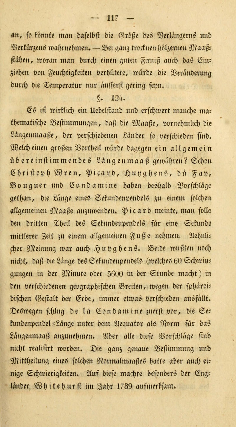 — 11? — dn, fo !6nnfc mtiti bafelbfl bie ©rof^e btß> Verlängernd un& ^Bcrfurjen:^ n»a^rnef)mcn* — Sei ganj tvi^rt'nen l^6(5erncn ?O?aa05 ^äbm, tt)oran mau burc^ einen c^iikn gtvniß aurf) baö ©in; äicf)en üon ^cud()tigfeifen öert)ütefc, nnitbe bie SSeninbcning burc^ bie Slemperatur nur mifl'er)l gering fci)n* §* 124> a^ ij! tvirflid) ein Uebcl)lanb unb erfd)wert niand)e mat t^ematifd)e 25e|Iimmungen, bag bie 9}iaa0c, tornc&mlid) bie gangenmaafe, ber yerfd)iebenen Sanber fo \)erfd)ieben ft'nb* ^ßelcf)einen großen 2Sprtf)eit irurbe bagegcn ein allgemein übereinfümmenbeö Sdngenmaa^ geii?al)ren? ^rfion ^^ri|lDpl^ 2ßren, ^icarb, j?u>jgl^enc^, bü gat), SSougiter unb (^onbamine l^aben biüjalh 23i>rfd)tdge get^an, bie £dnge eineö «©efunbenpenbcl^ ju einem fold)ert allgemeinen']D?aaßc anjuwenben» ^'Picarb meinte, man foüc ben britten ^l)eil bcö ©efunbeupenbelö für eine <2ehtnbß mittlerer 3«it ju einem allgemeinen ^uf e nef)men. S(el)nli5 d)cr 9}?einung war aud) j?uj)gl^enö« SSeibe n^uften nod^ nid)t, ba^ bie Sdngc be^ SefunbenpenbeB (n>eld)eö 60 (Sc^n>in; gungen in ber 5(Jiinute ober 3600 in ber ©tunbe maci^t) in ben oerfd)iebenen geograp^ifd)en breiten, n>egcn ber fp()droi; bifd)cn ©eftalt ber ^rbe, immer etn)a^ i^erfdjieben auöfdllt^ Seewegen fd)lug be la ^onbamine juer)! ttor, bie ©e; funbenpenbehSdnge unter bem 21equator alö 'D^iorm für ba^ ßdngenmaa^ anjunel^men* 2lber alle biefe 3Llprfct)ldge finb nid)t rcalifirt njcrben* I^ie ganj genaue 25e)limmung unb gjtitt^cilung eine^ folc^en 9'^ormalmaa^c^ l^aiti aber aud) ei; nige ©d)tt)ierig!eiten« 2luf biefe machte fecfenberö ber ^ng; Idnber ^l)itel)ur|I im Sa^r 1789 aufmerffam»