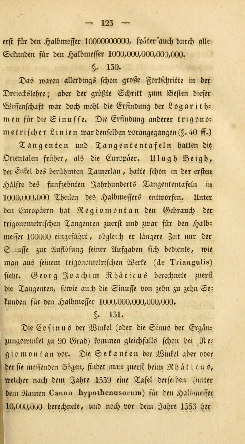 er|! für bcn ^aI6mc|Ter 10000000000, fpater'öud^ burcb alle ©efunbcn für ben Xpalbmeffcr 1000,000,000,003,000» §. 130» X)aö njarcn allerbingö fdjon grofe ^ortfct)rittc in ber Tinkdüci)xt; aber ber größte <Sd)ritt ^um 25eflen btefer äßijTenfitaft tr»ar bod) nJ0l)I bie Srfinbung ber Sogar it^; men für bie ©inuffe* Die (Srfi'nbung anberer trigono; metrifdjcr Sinien war benfclbcn üorangegangen(§♦ 40 ff.) Xangenten unb $tangententafeln l)attcn bie Drientalen früher, al^ bie Europäer» Ulugl^ S3eigf), ber '^nUi beö bcrüljmtcn ■tamerlan, l^atte fd)on m ber erfleti j^alfte be^ funf',ef)nten ^^al^r^unbertö S^angententafeln in 1000,000,000 ^öcilcn be^ j^albmeffcr^ cntn)orfen» Unter ttn (Europäern i)At 01 e g i o m o n t a n i)tn ©ebraud^ ber trigonometrifd()cn Tangenten juerfl unb jn^ar für bcn .f^alb;: melJcr 100000 eingcfüf)rt, obglei.-]^ er längere Seit nur ber ©uiuffe jur iluflofung feiner 2Iufgaben fü-f) bebiente, wie man au^ feinem trigonouietrifdi)en ^ißerfe (de Triangulis) ftet)t. (^eorg 3c'a.'i)im 3t^attcuö bered)nete äuerjt bie 2;angcnten, fomic audi) bie ©inuiJe üon je^n ju iil:)n @c; funbcn für ben jjalbmejTcr 1000,000,000,000,000» §, 13L X)ie (Jofinuö ber äßinfel (ober bie @lnuö ber ^rgan; jungöwinf'el ju 90 ®rab) kommen gleidjfaUö fd^on bei 9^ e; gi pm0n ( an t)or* riie ©ef a nten ber ißinfel aber ober berfi'e meifenDen Sogen, ftnbct man juerfl beim dil)äti cu^, ml(i)tx nad) bem 3al)re 1539 eine ^afel berfelben (unter ; bem Jiamcn Canon hypothenusorum) für ten jjaK'mejfer : 10,000,000 berechnete, unb nod) üor bem 3a^re 1553 I;er