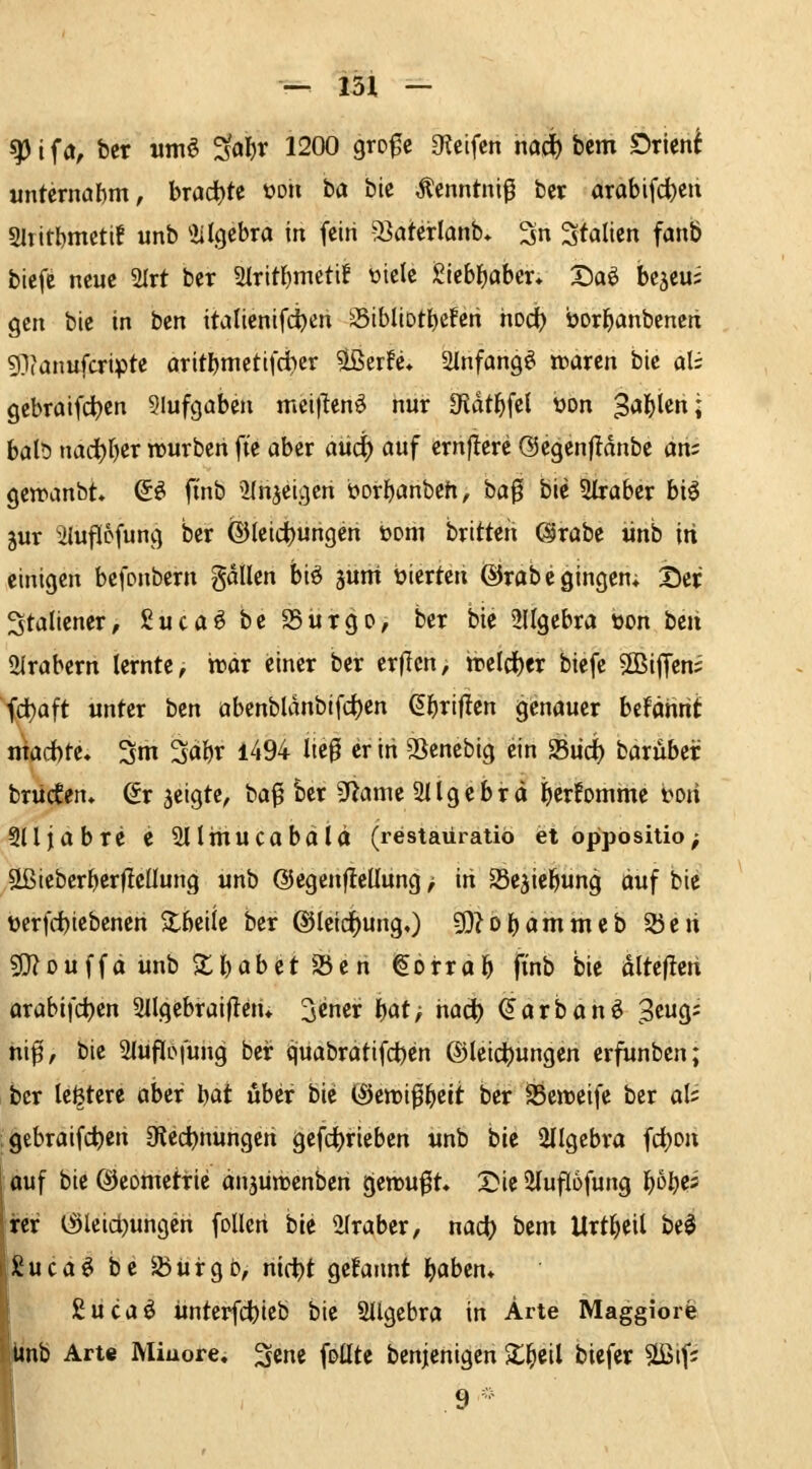 ^ i f a, bcr wmö ^al)r 1200 gro^c Steifen mä) bem Orient unternahm, brachte »oii ba bic Äenntni^ bcr arabifc^eu Sltitbmettf unb ^iilgebra in fein 53aterlanb» 3n Italien fanÖ bicfc neue 2lrt ber 2Iritf)meti! üicic grebl)aber* X)a^ be^eus gen bie in ben italienifci)en '^ibIiDtl)cferi hod) borbanbenctt giianufcripte oritbmettfd^cr ^erfe, 2lnfang^ njaren bie al; gebraifd)en Slufgaben mei)Tenö nur 3idtbfcl üon Sagten ; bab nad^rjer trurben fie aber aüc^ auf ernjlere Ocgenjldnbc am getranbt So finb 2Ihjeigeri borbanbeh, ha^ bie Straber biö jur ^liuflpfung ber ®leict)ungen üom britteii (Srabe ünb in einigen befonbern gdllen biö jum bierten ©rabc gingen; Der Staliener, ßucaö be 25urgo, ber bie SUgebra oon ben ülrabcrn lernte, war einer ber crficn, tre(d)er biefe SBiffens fd)aft unter ben abcnbldnbtfd)cn (^briflen genauer befäntit macbte. 3m 3abr l494 lieg er in SSenebig ein Siid) barubcr brücken. (5r jeigtc, bag ber ^ann 3Ilgcbrd b«fomme mi Slljabre e Sllinucabalä (restaüratiö et oppositio; UßieberberfleUung unb @egenf!cüung > iti SSe^iebung ciuf bie üerfdbiebenen ^beile ber @Ieirf)ungO 5)?obammeb 2)eü sD?Duffa unb ^tbiJbet 5öen Sorrob ft'nb bie dltejlen arabifci)en Sllgcbraiflen» ^cner l)atf tiad) (Jarbanö 3cug; hif, bie Sluflisfung beir cjuabratifct)en ©leidjungen erfunben; ber le^tere aber l)at über bie (iJctüifbcit ber SSenjeife ber ali ;9ebraifd)en Olcc^nungeh gefct)rieben «nb bic 2IIgebro frf)on I ouf bie ©eometric anjünjenben gewußt. Tik ^uflofung ^bl)^i rer t^lcid^ungen foUcti bie 2(raber, nacj) bem Urtbcil be$ £ucaö be S5ürgb, nicibt gekannt baben» giicaö ünterfcbicb bic Sllgcbra in Arte Maggiore linb Arte Minore, ^cnc foütc benjenigen 2;^cil biefcr §Sßif5 9 -