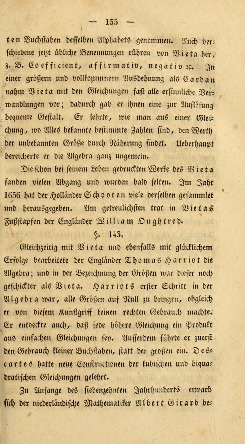 tcn 25iidh)laben bcffelbcn 2l(pbabctö gcncmmeiu 3Iud^ licr-- fd)iebenc jc^t üblid)e -ßencnnungen nil)ren »on S^ieta ftev, 5* 25* (5^0 cf ftcicrtt, afftrmotiü, negativ jc» :jn einer grofern unh üoüfoinmnern ^ifu^bel^nunq alö ßarban t\af)m 2Sicta mit bcn ©leic^ungen fait aüe crfmnlid}e Sßcr; , »anblungcn üor; baburd) gab er il)nctt eine ä^r Sluflofung bequeme ©efialt» Sr Ic{)rtc, irie man au^ einer ©lei^ d()ung, voo 2IEe^ bekannte bcflimmte 3<J^tßli fi^b, ben Slßertf) ber unbcfannten ©ro^c burrf) 9^dl)ening finbet. Uebcrifjaupt ' bcreid)erte er bie 2Ilgebra ganj ungemein* 25ie fd)on bei feinem )t^b^n gebrückten ?OBerfe he^ 95 i e t a fanben üielen 2Ibgang unb rcurbcn balb feiten» 3m 2flf)r 1656 l^at ber j^olldnber @ dt) o o t e n üiele berfelbcn gefammlet unb I)crau^^gcgeben, 2Im getreulic^flen trat in SSicta^ gufflapfcn ber ^ngldnbet -IßilUam £>ugl^treb. §» 143. ©leiii)3eitig mit 5Sieta unb ebenfalls mit glucflld^cm (Jrfotge bearbeitete ber (Jngldnber X l) o m a ö ip a r r i o t bie Sllgebra; unb in ber SSejeicijnung ber ©ro^en mar biefer npct) gefdjiifter al^ SSieta» Xjarriptö erfler (Schritt in ber Sllgcbra war, alle ©ro^en auf SRviU ju bringen, obgleid) er üon biefem Äunf!griff feinen red)ten ©ebrauct) mad)te» dt entbedfte aud), baf iebc l)6l)eTe ©leict)ung ein ^l'-robuft öuö einfachen @lei(t>ungcn fcn, 3(ufferbem fitl^rte er 5uer(I ben ©ebraud) kleiner S8ud)flaben, |iatt ber großen enu D e ^^ carte^ l^atte neue (^'onflructionen ber fubifc^en unb biqua; tratifc^en ©leid)ungcn gelehrt* 3u Sinfange beö fiebcnje^titen ^abri^unbertö erirarb ftc^ ber nieberldnbifc^e 33^at^ematifer Sllbert ©irarb be;