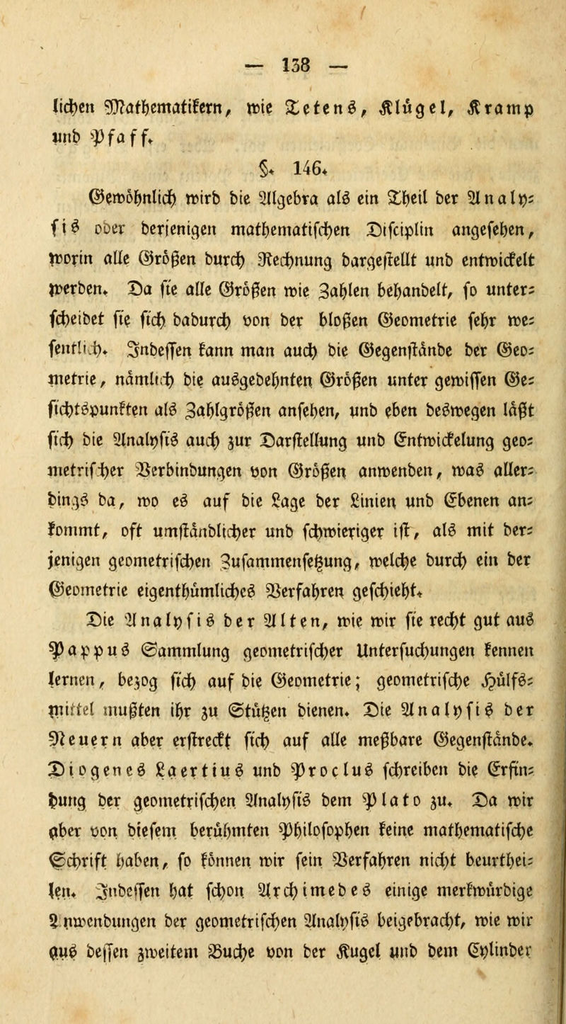 Iicl)cn g}?aflöcmcJti!crn, wie Xctenö, Flügel, ^ramp wnb ffafU §* 146* ©en)6lf)nlld) wirb bic Sllcjcbra alö ein ^f)etl bcr Slnal^s fi^ ober bcricntgcit möt()emattfd)ett 35lfclplitt angefcbcn, njorln öUc @r60en burc^ atei^nung bar(}C|lcUt unb cntmicfclt n^crbcn» Da ftc alle trogen mic Sal^lcn beljanbelt, fo unter; fd)etbet ft'e fidf) baburd) wn ber bloßen ©comctrte fe^r n)c; fentli.i)* Snbeffen fann man aud^ ble @cgen|Mnbc ber @eo; jnctrie, ndmlut bie auögcber)nten ©rofcn unter gemtffen ®c; ftcljtöpunftcn alö 3ö^f9^oßcn anfeilen, unb eben bc^njcgen Id^t ft(i) bie 2lnalt)fi^ aucf) jur DarflcUung unb öntmicfelung geo; jiietrifi)cr 3Serbinbungen üon ®r60cn annjcnben, luaö aüer; bin;:^^ ba, njo eö auf bic Sage ber ßinien unb Ebenen an; fonimt, oft um)!dnblidbcr unb fcbwieriger ift, alö mit ber; jenigen geometrifdben Bufammenfe^ung, n^eld^e burd^ mi ber Geometrie eigcnt^ümlid^c^ 9Serfal)ren gefd)iebt* Die 21 na l^ f i ö ber 2111 en, mt wix ft'e red()t gut au€ ^appuö «Sammlung geometrifdber Unterfud()ungen fennen lernen;, bejog ft'd) auf bie ©cometrie; geometrifdbe j?ülfö; ?uiftel mußten i^r ju @ti%n bienen. Die 2lnalt)fi^ ber 9^cuern aber erjtrecft ft'c^ auf alle mefbare ©egenfldnbe, ^iogeneö ßaerttu^ unb ^roclu^ fcbrciben bie Srfin; t)ung ber geometrifd)en ülnal^fiö bem ^lato ju* Da n>ir (»bcr üpn biefent beruf)mten ^5ilc»fopi()en feine matl)ematifd)e ©c^rift i)abm, fo !5nnen mx fein 5Serfal)ren nid)t bcurtljci; \m* 3bcffen \)at fdbon 2l.rc(?imcbeö einige merfnjurbige 5 pujcnbungcn ber geometrifd)cn 3lnal»fi^ bcig?brarf)t, vok wir 0u^ bellen ämeitem SSudt^e üon ber ^ugel «nb bem (^^linber