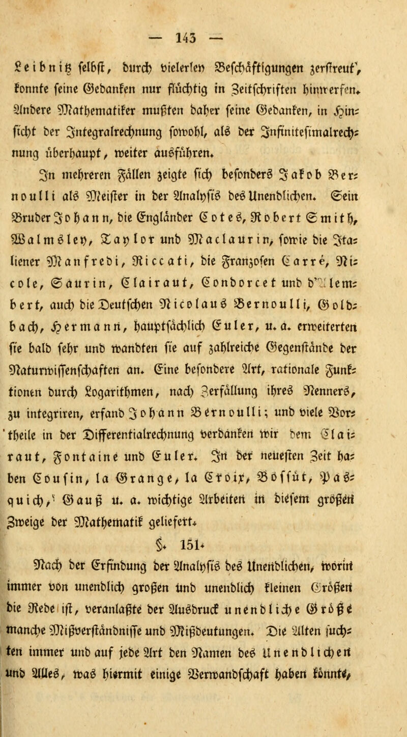 Scibniß felbfl, biirc^ üicletfc» 93cfdhaft{(}un9en gerflrcuf, lonnfc feine ©cbanfen nur find)t\Q in 3cttfd)riften feimrerfcn«. SInfeere gjiatljcmatifer mußten bal?er feine ©cbanfen, in S^im fid}t ber Integralrechnung fon^obl, afö ber Snftnitefimalrec^; nung überhaupt, weiter ou^fiibrem 3n mcl^reren Rollen jeigte ft'd) bcfpnberö SciJob SPcr; n0uIli alö 9}teifler in ber Slnalpft'ö be^UnenbUd)em (geiit trüber3D1^an n, bie ^ngtdnber ^oteö, Otobcrt (Smttl^ Sßalm^Ici), $la») lor unb 5}?aclaur in> foirie bie ^stca licner 53(anfrebi, 9ticcati, iik granjofcn (iavxe, giis cole, ©aurin, (Jlairaut, ^onborcet unb b^:ienij bert, aud) bie I5eutfd)en gZicelauö SSernouUi, ©olb;; badb/ ^ermann, b<iu^tfdci}lid) ©ulcr, v*a* crnjcitertett fi'c balb fe^r unb ttanbten ft'e auf 3af)lrei*e ©cgcnftdnbe ber 9^öturtt)iffenfcl)aften an. (5ine befonbere ^(rt, rationale gunf? tionen burc^ gogaritbmen, nad) p.erfdUung il)reö SfJenner^^ äu integriren, crfanb^o^ann ^«frnDulli; unb tiele S^or? t&eile in ber X)ifferentialred)nung bcrbanfcn irir bem -Jlai; raut, gontaine unb (Juler* 3 ber neüeften 3cit ba; ben ^oufin^ la ©ränge/ la etöi:c/ SSoffut, ^aö^ quic^/^ ®au^ u. a. n)id)tige 2lrb(Jitert irt fci^fein gröf^ti 3n)eige ber 9}tat^ematif geliefert* i* 151* gt^ad) ber (Jrftnbung ber 2lnalt)fiö beö Itneiiblid^en/ tvörirt immer t?on unenblict> grogen imb unenblid) kleinen Grogcrt bie Oicbe i|!, t^eranla^te ber 2Iuöbrucf unenblid)c ©rofi^ inand)e 9}?i0üerf!dnbnifTc unb g}?i^beutungcn* Die ^itlten {ud)i Un immer unb auf jebc 2Irt ben gi^amen be^ Uncrtblic^crt unb Wt^r traö l^iwmit einige SSern>anbfd)aft i^aben HmUf