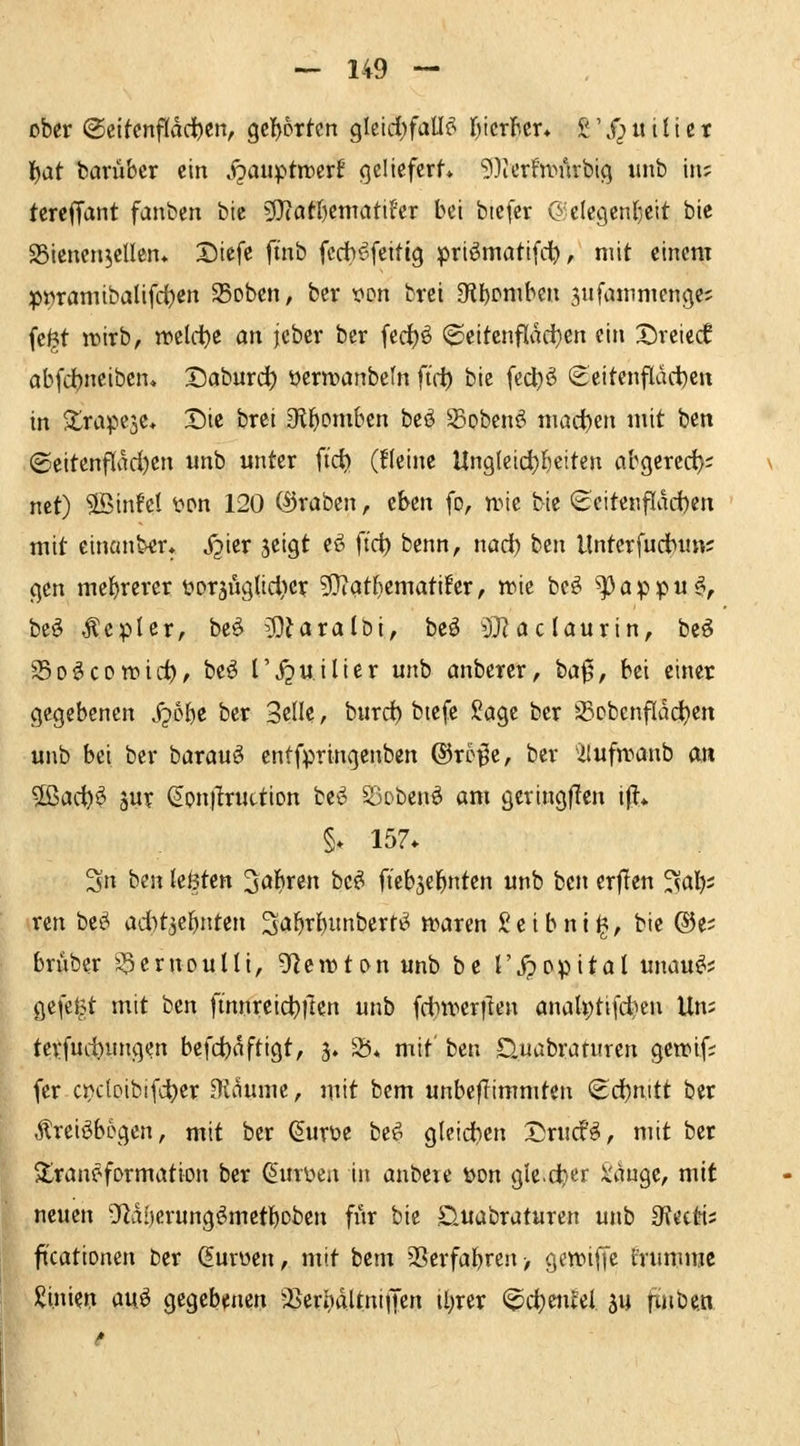 ober Oeltcnfldd^en, Qt^xkn Qlt\d)faU^ Ijicrficr» £ \f^ u i U c t i^at barübcr ein j^auptmcrf gclicfcrf» 9)icrfn.M'irbi(] unb in; tcrcffant fanben bic '^latljtmciühv bei biefer C^ elcgenljett bie SSienen^ellen* Dtefe ftnb fccbyfeitig priömatifct), mit einem pt)ramibalifd)en 25Dben, bcr von brei D^l)Dniben 3ufanimenge5 fe^t w>irb, wcld)e an ieber ber fed^ö (2ieitcnflad}cn ein X)rcic(f abfd)ncibcn* 2)aburd^ oern?anbcfn firt) bie fct^ö (Seitcnfldd)cn in S^rapeje* Die brei Sfl^omben beö Sobenö tiiadjen mit ben ©eitenflad)en unb unter ft'ct) (fleinc Un9lcid)f)eiten abgcred); net) ®in!e{ wn 120 (Kraben ^ eben fo, umc bie (^cite«flad)en mit einanber* X^ier jeigt ef^ fic^ benn, nad) ben Unterfudbun; (^cn mehrerer tjorjuglid^er 9}iat^ematifer, wie bcö ^appu^, bt^ ,^epUr, bc^ 5)?aralDi, beö ^3}? ac (aurin, beö 25o^cproic^/ beö Tj^wilier unb anberer, ba0, bei einer gegebenen S^bi)t ber SeÜe, burd) btefe Sage ber SDbcnflad)en unb bei ber barau$ entfpringenben ©rcj^e, ber 'ilufroanb an SSiad)^ äur ^onjlruction bes^ Sjoben^ am gcringflen \% §. 157* 3n bm (eöten Sauren bc^ ft'ebsel^nten unb ben erflen ^al); rcn bcö ad}t3eönten 2af)t()unberri^ tvaren Seibni^, bie ®e; brüber g^ernouUi, 9letvton unb be l'jpppital unau^; gefeist mit btn finnreic^tlen unb fd>wer)len anaU)tifd)cn Un; terfud)ungen befd)dftigt, j. 25* mit' ben ^uabrarnren geifif; (er ct^cloibifd^er Didumc, mit bem unbeflimmten ^d)nitt ber Äreiöbegen, mit bcr (^urte be^ gleidien Drucf^, mit ber Transformation ber ^un^en in anbeie t>on gle.ctier X'dnge, mit neuen Df^di)crungömet!)Dben fiir bie Sluabraturcn unb 3fectts ftcationen ber (^urüen, mit bem 25erfal)ren> gewiffc t'rumrac üünien au^ gegebenen ^^erlndUniiJen il)rer (^c^enM ju pinben