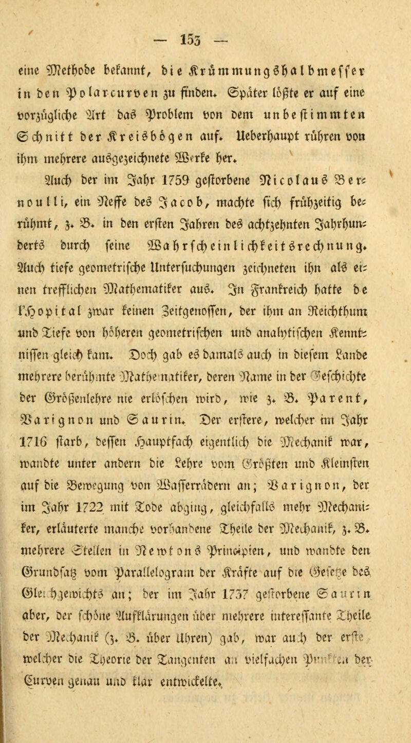 eine ^ictf)oht befannt, bie Krümmung§]&ölbmeffeir in bcn ^olarcurüen ju ftnben* ©pdter loßte er auf eine t»or5u9lidt)e %xt ba^ Problem üon Dem unbejlttnmten <Qii)nitt ber ^retöbo^en auf* Ueber^aupt rubren üon tf)m mcl^rere auegc^cidjnete SB^rfe l^er* 3(urf) ber im 3*J^r 1759 geflorbenc ^'icolau^ ^er< n D u l U, ein ^JJeffe beö ^ a c o b, madjte ft'd) früb^eitig be« rübm^^ 5* ^'S* i« bm erf!en Sabren beö ad)t5ebntett ^abri^uu; bertg burct) feine ^Babrfcfoeinliribf eitörec^nung* 2(ud^ tiefe geomctrifdje Unterfudbungen jcirl^neten tbn al^ ei; ncn trefflichen 5Äatbcmati!er auö, ^n granfreidj batte be rX?opital jwar feinen 3eitC|enoffcn, ber ibm an 3fleid)tbum «nb 2:iefe öon b^^)etcn qeomctrifdjen unb anah^tifd^en Äennh nijfen gleich) fam* Dort) ^ah e^ bamalö aurf) in biefcm !^anbe mehrere berubmte OJ^atbematifer, beren ^Rame in ber ^efcf)ici)tc ber ©TD0en(ebre nie erlofcbcn wirb, irie j» )8* ^arent, SSarignon unb ©aurtn. Der erjTere, n>eUi>erhn 'isdi)t 1716 tlarb, beffcn .i^auptfacf) ei^cntlid) bie ■ffitd)cm\t n>ar, nHinbte unter anbern bie Sebre wm &rb^ttn unb .^leinjlen auf bie SSeroegung uon äBaJTcrrabcrn an; 'Jß a r ign dn, ber im 3abr 1722 mit Stabe abging, gleicl)fa(l^ mebr ^y}}zä)ani' fer, erläuterte mancf)e *>Dr'^anbcne >tl^eile ber )ßltd)amf, 3.35* mebrere -^teUcn in 9fiett>f on^ ^rin«ptett, unb nxrnbtc beti ©runbfal^ üom ^para(Ie(ogram ber Ärdfte auf bte OJefcüe bcä. ©le: t),ien)ii)ti^ an; ber im r^abr 1757 gefrorbene 'S: au ein aber, Der fti)6ne '»iluffürungen über mehrere intereffanrc 2:;bcile^ ber j}Ze.t)anif (3, 6» über Ubren) gab, »Dar au:l) ber erjlc- weiter bie ili)eorie ber 2^angcnten a,i inelfuc^en ^nntUn ber- ^urüen genau uaD tlar entwickelte».