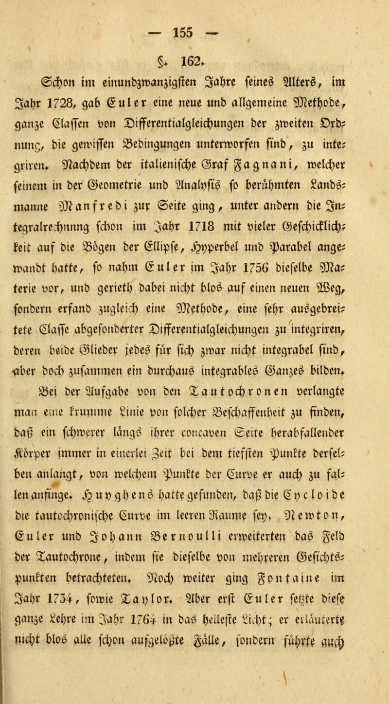 §♦ 162* ®d)oit tm cinunbjtDanjigfien S^i^rc feincö 5IItcrö/ im ^a\)t 1728, gab ßulcr eine neue unb aflgememc 5J?etl)Dbe, gansc ^laffctt üon Diferentialg(elci)ungen ber jitclten £)rb; nunc;, bie gennffen S3cbingungen unteriDorfcn fi'nb^ ju tntc; grivcn* 9'^ad)bem ber Italienifc^e ©raf gagnant, iDcUi^er feinem in ber ©eometrie unb 2(na(t)fiö fo beruFjmten Sanbö; manne '37?anfrebi ^up (Seite ging, unter anbcrn bie 3n; tcgralre.1)nnng fdbon im ^al}X 1718 mit t»ieler @efcf)i(flidi;? feit auf bie Sogen ber ©Uipfe, j?t)perbcl unb i])arabel ange; iDanbt hatU, fo na^m öulcr im 3a^r 1756 biefelbe ^a: terie üor, unb gerietb babei nirfjt bloö auf einen neuen 5ßeg, fonbcrn erfanb juglct'd^ eine 5}?et^obe, eine fe^r au^gcbrei? UH klaffe abgefonberter Siffercntialgleid^ungen ju mtegriren^ beren beibe (Slieber jebe^ für fid) jn^ar nic^t integrabcl ft'nb, •aber bod) jufammcn dn burdbau^ integrableö ©an^e^ bilben^ S5ei ber 5Iufgabe üon ben Xautod)ronen »erlangte man etne hunime ^mie üon folcjbcr Sefd^affenbcit ju ftnben, baß ein fd)n>erer Idngö ibrer concaüen Seite berabfaüenbcr Äorper Immer in einerlei ^dt bei bem tief|ten 'fünfte berfel? hin anlangt, öon n?eld)cm ^untU ber (^uri^e er aud) ju fal; len anfinge» jj u)) g l) e n ö ijattt gefunben, ba|5 bie (51) c l o i b e bie tautod)rpni[d)e Qmu im leerenOiaiunc fei;* DUiDton, ^uler unb S^obann Sernoulli crrociterten ba^ gelb ber Xautodbrone, inbem fte biefelbe üon niebreren ©efi'djt^; fünften betrad)teten» SRod) treitcr ging gpntaine im Sabr 1734, foirie Xai)lor» Slber er)l Suler fe(^te blefe gan^e i^ebre im^abr 1764 in baö b^üejle ^^i.ibt; er eilaurertg mi!i)t bloö alle fc^on aufgelohte ^äüi, fonberu iui)xU m1) \