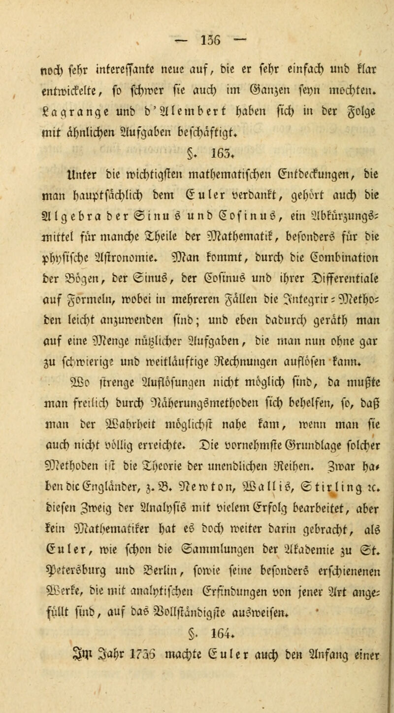 nod) fe6r intercjfantc neue auf, bie er fcl)r t'mfad) unb üar cntn>icfclte, fo fc^rpcr fic ctud) im ©anjcn fcrjn mDd)ten* gaarangc unb b'üllcmbcrt f)aben ft'd^ in ber ^olQt mit dl^nlid)en aiufgabcn befd^dftigt» §» 163* Unter bie wid)tiqflen matficmatifdhen &itbccfungen, bie man I)auptfdct>lif^ ^^^ ^uler yerbanft, Qtl)bxt and) bie 2llgcbraber@inuöunb^oftnuö, ein SlbFürsungö; mittel furmand^e ^^eile ber lO^at^emattf, befonberö für bie :pl^j)ftfd)c Siflronomie* 9}?an fommt, burd) bie (Kombination ber 936gen, ber ©inuö, ber (Softnuö unb il)rer Differentiale auf gormcln, rpobei in mehreren gdllen bie ^ntcgrir; ?Dcetl^o; fcen leid)t an^uwenben ft'nb; unb eben baburd) gerdtl^ man auf eine lUlenge nüglid)er 2(ufgaben, bie man nun ol^ne gar gu fd)n)ierige unb n^eitlduftige ?Ked)nungen auflofenfann* 5ßo ftrenge 2lufl6funcien nidbt moglid^ ft'nb, ba mufte man freilid^ burd^ Otdöerung^metboben fid) bel)elfen, (o, ba0 man ber ^^abrbeit mogltd^ft nal^c fam, jrcnn man ft'e and) nid)t yoUig erreid)te. Die üornef^mfle ©runblagc foldher 9)?etl)oben ist bie 'Xycorie ber unenbiidjen ^Reiben, Sf^ar Ija* benbie^ngldnber, 5.25. 9f?en)ton, S^alliö, ©tirling :c. biefcn 3mi(^ ber 2Inali)ft6 mit vielem Erfolg bearbeitet, aber fein ^jtatOematiler l^at eö bod^ tveiter barin gebracht, aU Guler, mic fc^on bie (Sammlungen ber Ülfabemie ju (2t. ^eter^burg unb 2?erlin, fonne feine befonberS erfdiiencnen sö?erfe, bie mit anali)ttfd)en ^rfinbungen üon jener 2lrt ange; füllt finb, auf bae äJoIlfldnbigfte aui^weifen* §. 164* ^ip 3al^r 1755 machte S u l c r auc^ hin Einfang einer