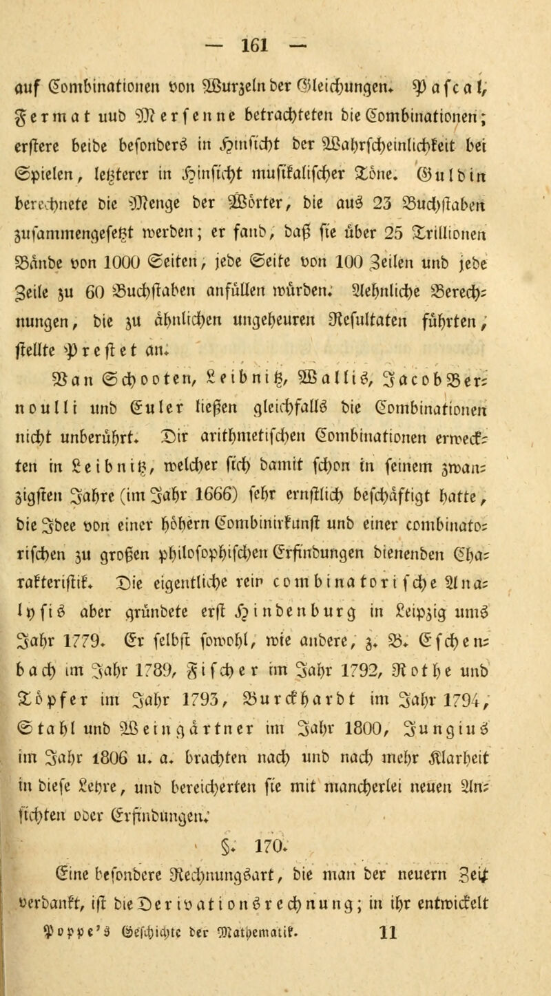 auf (Kombinationen i>o\\ ^ÖSurjcIn bcr QUeid^ungcn» ^ a fc a t, germat uub 'iD^erfcnnc bctrad^tetcn bie(Kombinationen; erflcre beibe befonbcr^ in j?tnfid)t ber aBa^rfdl)einltrf)!cit bei ©pielcn, (elfterer in X?infü-^t mufifalifc^er S^onc. ®ulbin bcre.tnetc bic ^Ti^n^t ber 5ö36rter, hk an§ 23 S5uci)|bben äufammcnfjefeßt ivcrben; er fanb, ba^ fie über 25 S^rillioncn 58anbe t>on 1000 Seiten, jebc ©eite t)on 100 feilen tmb jebc Seile ju 60 55ud)|laben anfüllen lüiirben; 2(e^nlid)e ^^erec^); nungen, bic ju af)nlid)cn «ngefjeuren a^efultaten führten, freute ^p r e |1 e t an* ^an ©d?ooten, Seibni^, SBaUi^, SacobSScr? nouUi unb (Kulcr liefen gleid)faü^ bie (Kombinationen nidjt unberührt* Dir aritbmetifd)en Kombinationen ern^ecf; ten in Scibni^, wzld)tx ft'c^ hamlt fc^on in feinem ^^roaiv Sigften Sa^rc (im 3a^r 1666) febr ernfllid) ht\d)äftiQt Wtt, bie 3bee üon einer 'i)bhtxn Kombinivfunfl unb einer combinato; rifd)en ju großen pbilc»fpp^ifci)ß ^^^f^ni^ung« bienenben (!ba; xafteriftif. Die eigentliche rein com b i na tor i f d)e IIna: h) f i ö aber grünbete erf! j? i n b e n b u r g in Seipjig iimö Sabr 1779» Sr felbfl fon.>obl, it)te anbere, g* S5* Sfdjem b a rf) im ^jabr 1789, gi f d) e r cm 3abr 1792, 3^ ot b e unb So Pf er im 3abr 1793, 25urcfbarbt im 3abr 1794, ©tabl unb aßein gdrtner im 3abr 1800, Sungiuö im 3abr i806 u. a, brachten nac^ unb nad) mebr Älarbeit in biefe geljre, unb bereid}erten fie mit mancherlei neuen 2ln; ]hi)Un ober (frftnbüngcn; ' §♦ 170* (5ine befonberc 3ied)nungöart, bie man ber neuern 3ci^ .üerbanft, i|I: bie De r iü a t i o n ^ r e d) n u n g; in ibr cntn^icfelt ^Hppc'ä öefitjiititc ter a)iati)ematif. 11