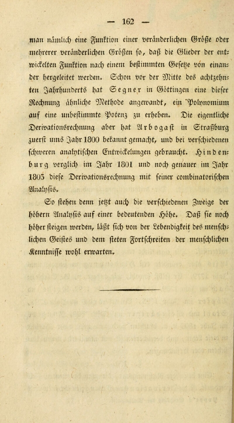 man namltcf) eine ^unftion einer öeranbcrlid^cn @r60e ober mel^rerer t)cranberlid)en ©rofen fo, ba^ bie ©lieber ber cnfc tt)icfe(ten -Jun^tion md) einem bejiimmten ®efe^e wn mam ber l^ergeleitet tverben* ©d)pn Wr ber ^itU beö od()t3cI)n; üix '^af)vf}unbiixt^ \)at ©egner in ©ottimjen eine bicfer 9ledt)nung dl^nlic^e 9Jietl^obe angewanbt, ein '^obnomium auf eine unbeflimmte ^otenj ju erl^eben* Die eigentUdje X5erit)atiDnörcd)nung aber f^at 3lrboga|l in ®tra0urg äuerfl um§ '^a'i)x 1800 befannt gemadt)t, unb bei üerfd)iebenen fc^wcren analt)tifc|)cn @ntn)icfelungen gcbraud)t j^inben; burcj ücrglid) im 3al^r 1801 unb nod) genauer im 3af)r 1803 biefe X)eriüationörcd)nung mit feiner combinatorifc^en 2lnah)ftö* ©0 liefen i)tnn \t%t auc^^ bie üerfc^iebenen S^^eige ber ^übern 2{nal^fiö auf einer bebeutenben S^h\)t^ X)a0 fte noc^ |f)Dber jleigen werben, Idf t ftd^ üon ber £ebenbigfeit be^ menfc^; liefen ©eifleö ur\'^ bcm f!eten gortfd)reiten ber menfc|)(id)ert Äenntnijje tro^l ern^arten»