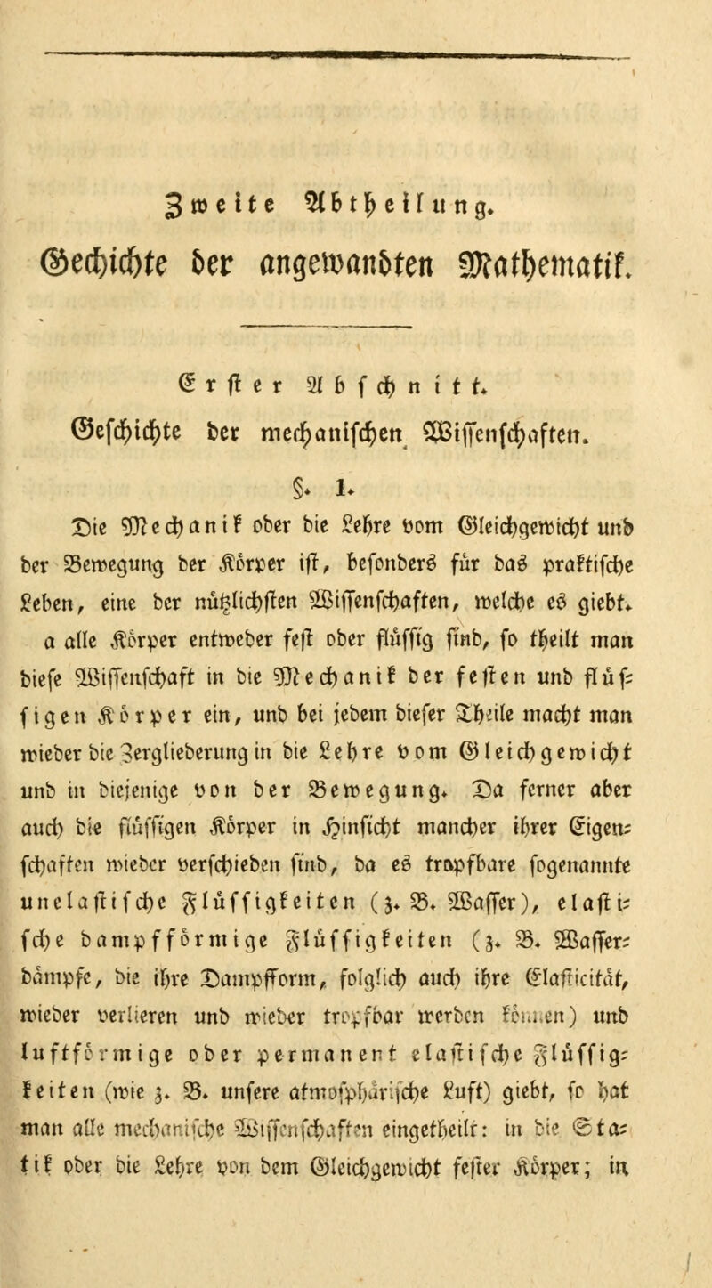 3»citc 5(Btl^cirung. @e(f)id&te 5er angeman&ten Wlatl^matit. e r f! c r 91 6 f d) n i t t ©efcl5)id^te ter med^anlfc^ctt^ 5(Btj|'en((l[)aftett. §* 1* Sic g}?edt)ani! ober bic Seigre öom ©Icic^gewtd^t unb bcr Seircgun^ ber Äor»er tfl, bcfonbcrö für ha€ pra!ttfdöe geben, eine bcr nü§Iict)|!en 2ßiJTenfd)aftcn, tt)clct)c eö giebt* 0 alle Äorper entocbcr fe|l ober flufft'g finb, fo t^eilt man btefe ®ifrenfd)aft in bie ?D^ed)ani! ber fzfizn unb flüf; (igen Äorper ein, unb bei jebem biefer $ll)eile maä)t man jriebcrbie3erglieberungin bie£el)rc Dom ©leid^gemid^t unb in bicjenige i^on bcr SBewegung» X)a ferner ober and) bic fiüffigen Äorpcr in j^inftd}t mand)er i{)rer ßigcn; fd)affcn n>iebcr üerfdtjieben finb, ba eö tropfbare fogenanntc unclatiifc^e ^lüffig!eiten (j* S, aßafTer), clajli; fd)e brtnipf form ige f^Iüfftg feiten (j* 25« 5ßaffer; bdmpfc, bie if)re DampfForm,, folg(id) aud) i^re &ailkität, trieber verlieren unb nficbcr tropfbar irerben fciuicn) unb luftfcrmigc ober permanent clafttfd)e ^lüffig; feiten (jrie 5. §8. unferc ötmofpI)ari(d)e iuft) giebt, fo 'isat man alle med)anifd^c Söiffcnfdjaften cingetbeilr: in bie ©to^ tif ober bie £cf;re yon bcm ®Ieid)gen)i(i)t fefter Äorper; in