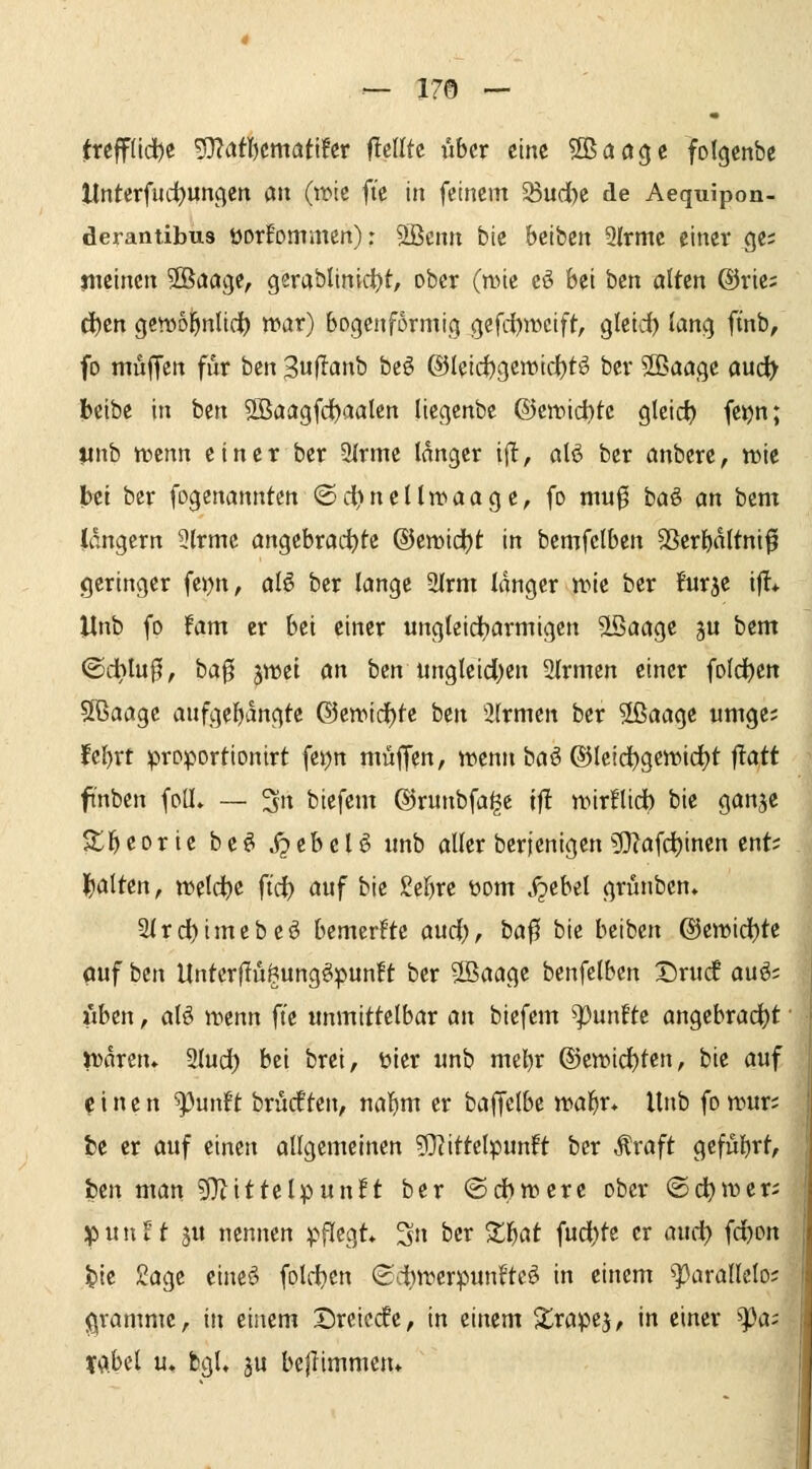 !treff(id)e ^atlnmat'iht flclltc über eine Sßaoge folgenbc Itnterfuc^uncjen an (it'te fte in feinem 53ud)e de Aequipon- deranübus üorEommen): '^mn bie beibcn 9lrmc einer <je; meinen SBactge, gerablinidt>t, ober (mie eö bei ben alten @rie; d)cn gcnjoi^ntid^ war) bogenförmig gefd)n)cift, gteid) lang finb, fo muffen für bzn Suj^anb bcö ®leici)gemid)t^ ber Sßaage aucl> beibe in ben 2ßaagfd)aalen liegenbe ©cit^ichte gleicf) fe^n; linb tncnn einer ber 3(rme langer ijlt, alö ber anbere, n)ie !b«i ber fogenannten ®dt)nelln>aage, fo mu0 baö an htm langem 9lrme angebrai^tß ©emidtjt in bemfelben 3Serl)dltnifl geringer fc))n, al§> ber lange 2Irm langer'tt)ie ber Bur^e if!* Jlnb fo fam er bei einer ungteid^armigen Sißaage ju bem ®d)lu0, ba^ jwei an ben ungleid;cn Slrmen einer fold^cn 5ßaage anfgel)dngte Qkmd)tt ben 3lrmen ber Sßaage umge; fe^rt proportionirt fei)n muffen, trenn baö ©tcic^gen^idjt ftatt ftnben foU» — 3 biefem ®runbfa^e ift wirflidb bie ganje Sl^eorie be^ .i^ebcl^ unb aller berjenigen ?D?afd)inen ent; galten, welche fi'c^ auf bie Seigre üom .<pcbel grünben, aird)imebeö bemerkte aud;, ba|5 bie beiben @ett)id)te ouf ben UntcrfTugung^punft ber ®aage benfelben Drucf auö; «ben, afö irenn fte unmittelbar an biefem fünfte angebracht miren» 2lud) bei brei, üier unb mcl)r (S)ewid)ten, bie auf einen ^unft brücften, nal)m er baffclbe waf}v* Unb fo wur; fce er auf einen ollgemcinen ?0?ittetpunft ber ^raft gefül)rt, ben man ?0^ittelpunft ber ©dbwere ober ©c^wer; ipunEt 5U nennen pflegt* 3n ber Xl^at fud)te er and) fd)on t>ie £age cineö folc^en (£d)irerpunftc^ in einem ^avalkbi j^vammc, in einem Dreic(fe, in einem S^rapej, in einer ^a; tabel u» bgU ju beflimmen*