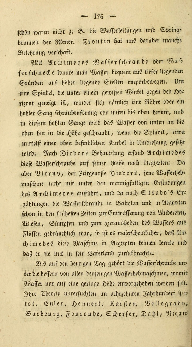 fc^on waren nic^t ?♦ S5* bic 5[ßaffcrlcttungcn unb epring? brunncn ber Olomcr* grontin ^at unö baruber manche S5e(e^rung üerfc^aft» ?mit 2(rd)imebeg 5Bafferfd)raubc ober ?[ßaf; fcrfdjrtcde fonntc ntön Sßaffer bequem au^ tiefer liegenben ©rünben auf l^c^er liesenbe (Stellen cnipcrbetregen« Um eine ©pinbel, bie unter einem gettiffcn ?Binfel gegen ben i?o; ri^cnt geneigt i|l, «3inbet ftd) namlid) eine Sfiobre Pber ein I)Dl^ler ®ang fd)raubenfprmig ton unten bi^ oben l)erum, unb in biefem l)obIcn ®ange n^irb baö SBaffer üon unten an biö oben ^in in bie j?c^e gcfd)raubt, n^cnn bie (Spinbel, etn^a mittelfl einer eben beft'nblid)cn Kurbel in Umbrebimg gefegt ttixh* ^ad) Dioborö Se^auptung erfanb 2lrc^imcbeö tiefe 2ßaff'crfd)raube a«f feiner 9?cife md) 2(eg>?ptcn* Da aber 5Sitrur), ber S^it^tno^t Dioborö, jene 2ßaf[erbeb; mafd()ine nid[)t mit unter bcn mannigfaltigen (Jrfi'nbungen beö 2lrd)imebe^i aufführt, unb ba nad) ©trabo'ö ^r; Gablungen bie ®aiTerfct)raube in 25abi)lDn unb in 5(egt)ptcn fd)Dn in ben friibejlen Seiten jur ©ntwdfferung wn Saubereren, 5ßiefen, ©ümpfen unb ^um ^erauöbe'^'<5» bcö ^tßaffer^ auö glujTeu gebrduc^lid) n^ar, fo i|! eö n)abrfd)eintic^er, ba^ 21 r; d)imcbeö biefe ?Diafd)ine in 2lcgwten fennen lernte unb ba^ er fie mit in fein Sßaterlanb 5urucfbrad)te* Siö auf ben beutigen XaQ gebort bic 5LßafTerfd)raube un:; fer bie bcffern üon allen benjenigcn Sßaffcrbebmafc^inen, n?omit Gaffer nur auf eine geringe jjobe em:porgcboben trerben foU» Sbte $lb<!orie unterfudjten im od)tjebntcn ^abrl^unbert ^pis tot, (Suler, j^ennert, Äarflen, SeUograbo, ®arbourg, gouroube/ ©d^erfcr, Da^l, 5Zican:;