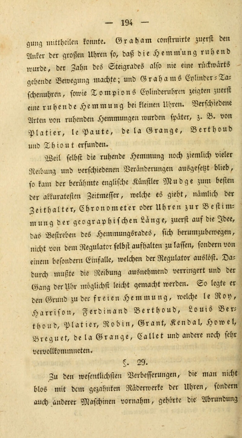 gung mitt^etlen fonnte* ©raljam cDttfltuirte imxü bcn mht ber großen Ul)ren fo, ba^ bic Hemmung ru^cnb irurbe, ber 3ar)n be^ ©teigrabc^ atfo nie eine rucfmdrt^ gel)cnbe Bewegung niacfctc; unb (S^ra^mö (^nlinber;Xa; fd)cnu{)rm, fotrie 2:ompionö ^i^ttnberuBren jcigtcn jucrfl eine r u t) e u b c j? e m m u n g bei !(einen Uferen, 55cTfd)lebene 5lrtcn yon ru^enben y^emmungcn mürben fpater, 3. 23* üon 'Platier, le'IJaute, be U ©ränge, 23ertI)oub unb Xh'^out erfunben* ^Beil felbfl bie ru^jenbe j^entmung noc^ jiemlid) üicier gteibung unb üerfd)iebenen 5ßeranberungcn auögefeöt blieb, fo Um ber berubmtc engüfd^e ^ünfller gj^ubgc jum bejlen uer affuratcllen ^eitmeffer, n3elc{)e e^ giebt, namlid) ber 3citbatter, S^ronometer ober U^ren jur SScflim; nning ber geDgrap&ifd)en gange, juerll auf bie Sbce, baö 58ejlrcben beö j?emmung^rabeö, fid) ^erum3uben>egen, md)t üon bcmetegulatDrfelbiUuffialten juTaffen, (onbernüon einem befonbern C^infaUe, weld)en ber Otegulator auöloji. Da; burd) mu^te bie JKeibung auänebmenb verringert unb ber ©ang berUbr mogltd)ft Ieid)t gemad)t werben» @o legte er fcen©runb 5u bei-freien Xpemmung, njelc^e le 9^0J), jparrifpn, gerbinanb 23ertboub, Souiö S5er; tMitbv ^^latier, gflobin, ®rant, Äenbal, S^owtl, S5reguet, be la ©ränge, (fallet unb anbere nod) fe()r üeröollfornrnneten* §. 29. 3u ben tt)efcntlid)ften a^erbefjerungen, bie man nid)t blo^ mit bcm ge^abnten eiabern^crfe ber U{)ren, (onbern ftut^^anberer 5}?afd)inen vornahm, geborte bie^ ^Ibrunbung