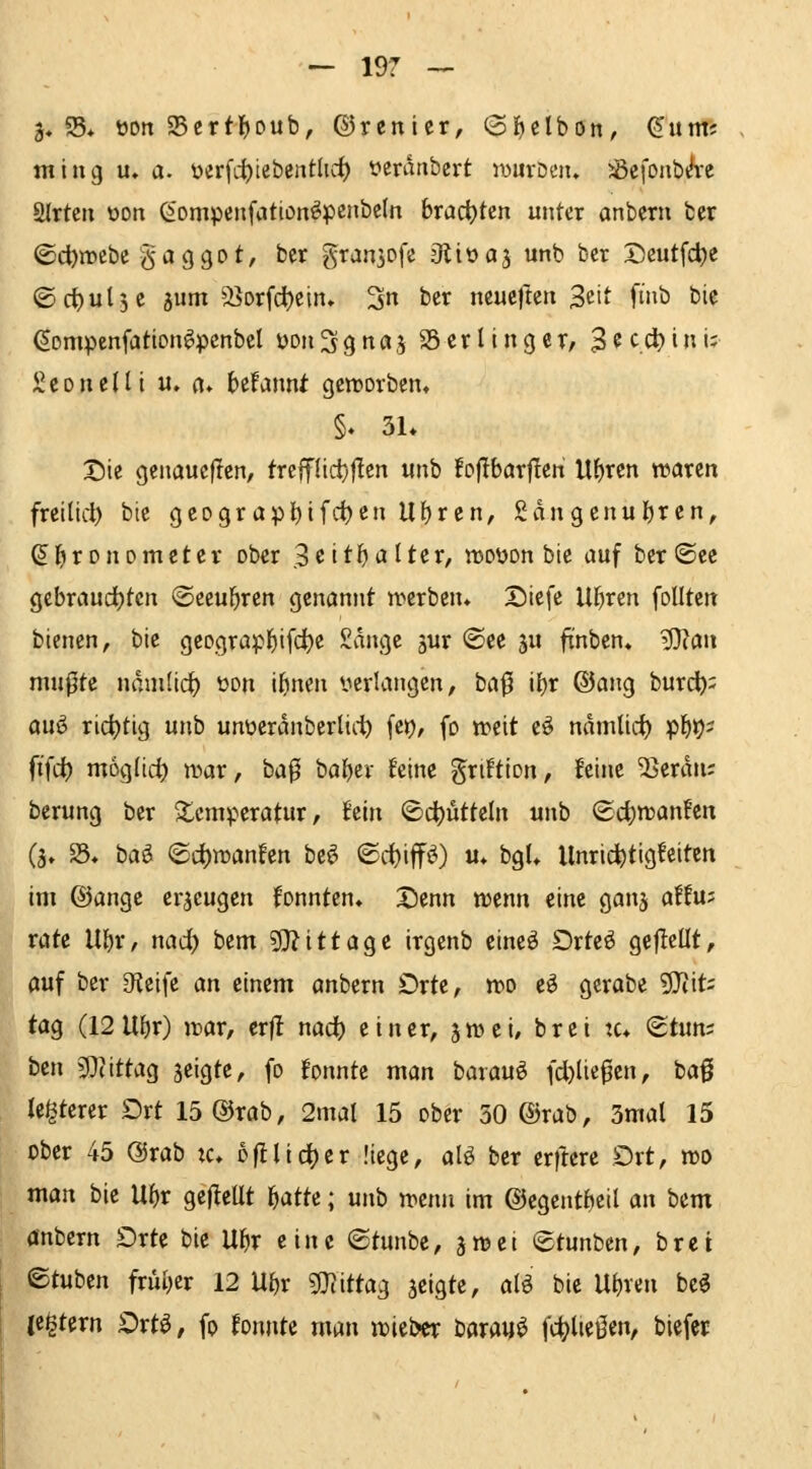 3« S5* wn 95ertl^oub, ©renicr, ©ijelbon, ^ntm ming u» a. üerfitiebcnt^t*^ üemnbcrt iwurDcii. Jöcfonb^e SJrtcii oon (^'ompeiifation^penbcln bract)ten unter anberu ber ©d)mcbe gaggot, ber gransofe Oliüaj unb bcr Dcutfdje ©ctjulje jiim SBorfd)cin* 3 ^«^ ncucfteri 3«'* fi»ö ^i« ßornpenfation^pcnbcl üoiiSgnöj SScrUnger, 3^c.cl)inu Sc Dil eilt u» «♦ httwnt gctDorbcn» §♦ 3L Sie genauejlen, trcffüd}flcn «nb foflbarflen Uljren waren freilld) bie geograpl^if'i)cn Ul)ren, Sangcnul)ren, ^^ronometer ober 3ettl)alter, rcoDon bie auf ber ®ce gcbraud)tcn ©eeu^ren genannt n>erben» X)iefe U^ren foUten bienen, bie geograpl^ifcjje Sdnge jur (See ju ftnben* '^an niupte ndni(icl) üon ibnen verlangen, ba^ il)r ®ang burdb= auö ridjtig unb unoerdnbcrliii) \it), (d weit eö ndmlic^ p^ir)? ft'fc^ möglich n^ar, ba0 ba^er ^eine griftion, feine 'Serdn; berung ber ^temperatur, hin ©cl)ütteln unb ®d)n?anfen (j* S5* hai <Bd)roanhn be^ ©d)iff^) «♦ bgU Unrichtigkeiten im ©angc erzeugen konnten. X)enn njenn eine ganj affu; rate Ul)r, nad) bem «D^ittage irgcnb eine^ Drte^ gefleüt, auf ber Of^cife an einem anbern Orte, n?o e^ gcrabe 9}iit; tag (12 Uf)r) war, ttft nad) einer, äwei, bret :c* <^t\ini ben 3^iittag jeigte, fo fonnte man barau^ fd)liepen, baß le^terer Drt 15®rab, 2mal 15 ober 50 ®rab, 3mal 15 ober 45 @rab xc. ofllieber liege, aH ber erficre Ort, voo man bie Ul)r gejleUt l^atte; unb trenn im ©egentfjeil an bem anbern Orte bie U^r eine ©tunbe, jn^ei (Stunbcn, brci ©tuben friu^er 12 Ul)r gj^ittag jeigte, aleS bie U^ren bc^ je^tern Ort^, fo fonnte man »ieber bdrau^ fc^ließen, biefet