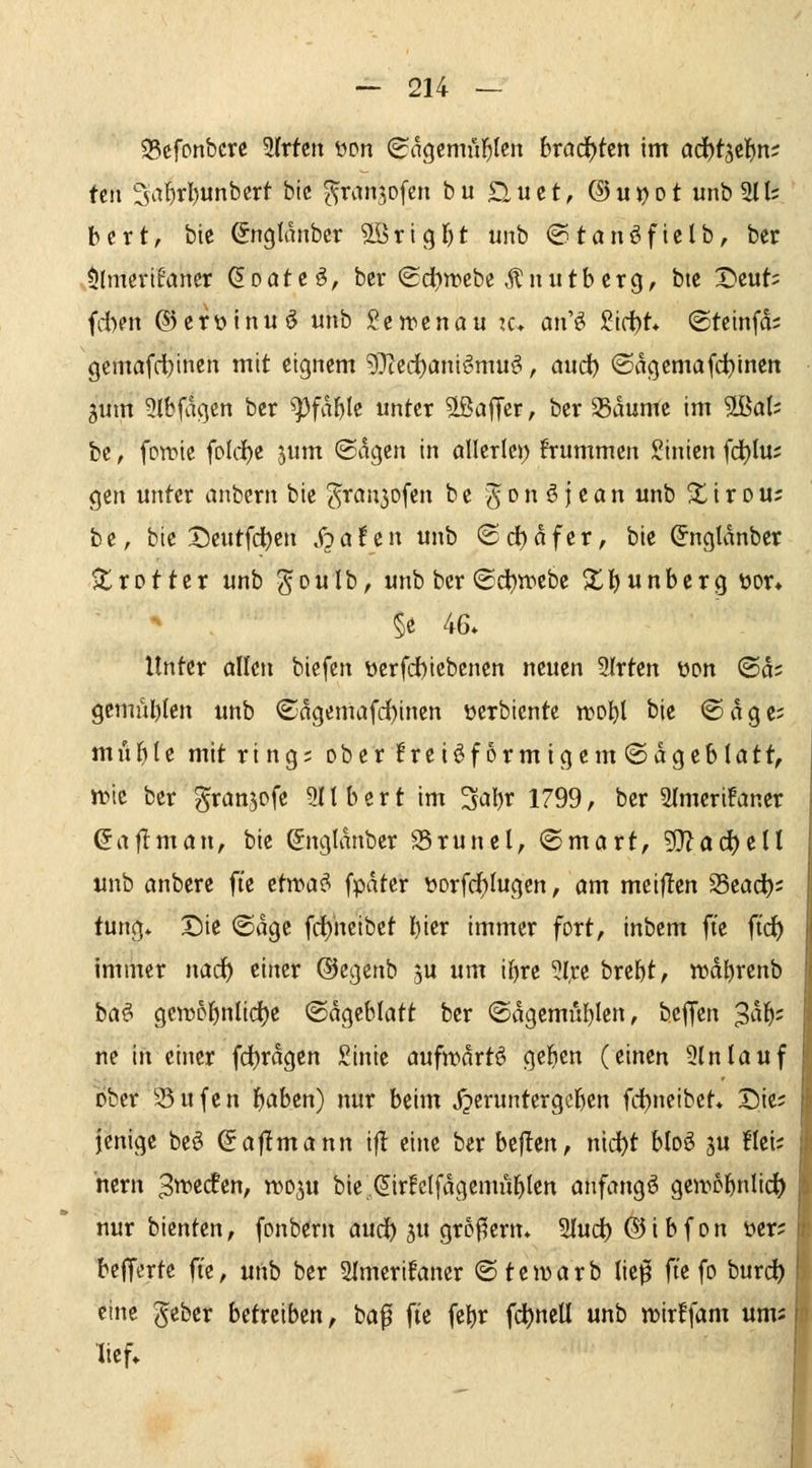 35cfonbcrc SIrtcit üon Scigcmül^Icn brad)ten im ad^t^ti^m fcn 3af)rl)unbcrt bic ^ranjofcn bu £iuct, @u))ot unb 2lt; bcrt, bie Snglanbcr 5lörlgr)t unb ©tanöfielb, bcr $lmeri6aner Q.Datt§, bcr (£di)n?ebe ,^nutbcrg, bic Dcut= fd)en ©erülnuö unb ScJt^cnau k» an'^ ^i(i)t* ©tctnfd; gcmafd^incn mit eignem ?)}ccd)anif^muö, and) ©dgcmafd)incn jum 3(b0gen bcr ^fd^lc unter Gaffer, bcr ^dumc im '^aU bc, fowic fold()c jum (Sagen in allcrlcj) frummen Sinien fd)Iu; gen unter anbern bic ^ran5ofen bc ^C'^^i^'^n «b ^trou? bt, bic X5cutfdi)cn S^attn unb ©d)dfcr, bie (Jngldnber ^trotter unb ^oulb, unb bcr ©d)tt^cbe Xl)unbcrg üor» §e 46. Unter allen biefen üerfd)iebcnen neuen 2frten üon ®ds gemu^Ien unb ®ngcmafd)inen ücrbiente n?D^l bic @dgc; muf)Ie mit ring; ober!rei^f6rmigcm®dgebIatt, n)tc bcr ^ranjofe Gilbert im ^abr 1799, bcr Slmcrifancr (5aflmön, bic &tgldnber S5runel, ©mart, 9}^ad^ett unb anbcre fie ctwa^ fpdtcr t»Drfd^Iugen, öm meijlen 25cadb; tung* X)ie ©dgc fd)heibet l)ier immer fort, inbem fte ftrf) immer narf) einer ©cgcnb jU um ibrc ^l,rc brebt, wdbrenb ba^ gcnjobnlidjc <B%ihlatt bcr ©dgemublen, bcffcn 3^^^= ne in einer fd)rdgen £inie aufwdrtö geben (einen 9(nlauf ober 35ufcn b<Jbcn) nur beim Jpcruntcrgcbcn fdbncibct* Sie; jenige be6 (Jafimann if! eine bcr bejlen, md)t blo^ ju !Ici; ncrn ^wedfen, wo^u bic^^irfclfdgemublen anfangt geir5bnli(^ nur bicntcn, fonbcrn and) ju großem. Sludb ® i b f o n ver; bcffertc ft'c, unb bcr 5lmcrifancr ©tewarb ließ fte fo burc^ eine gcber betreiben, baf fie fcbr fc^)ncU unb n)ir!fam ums lief»