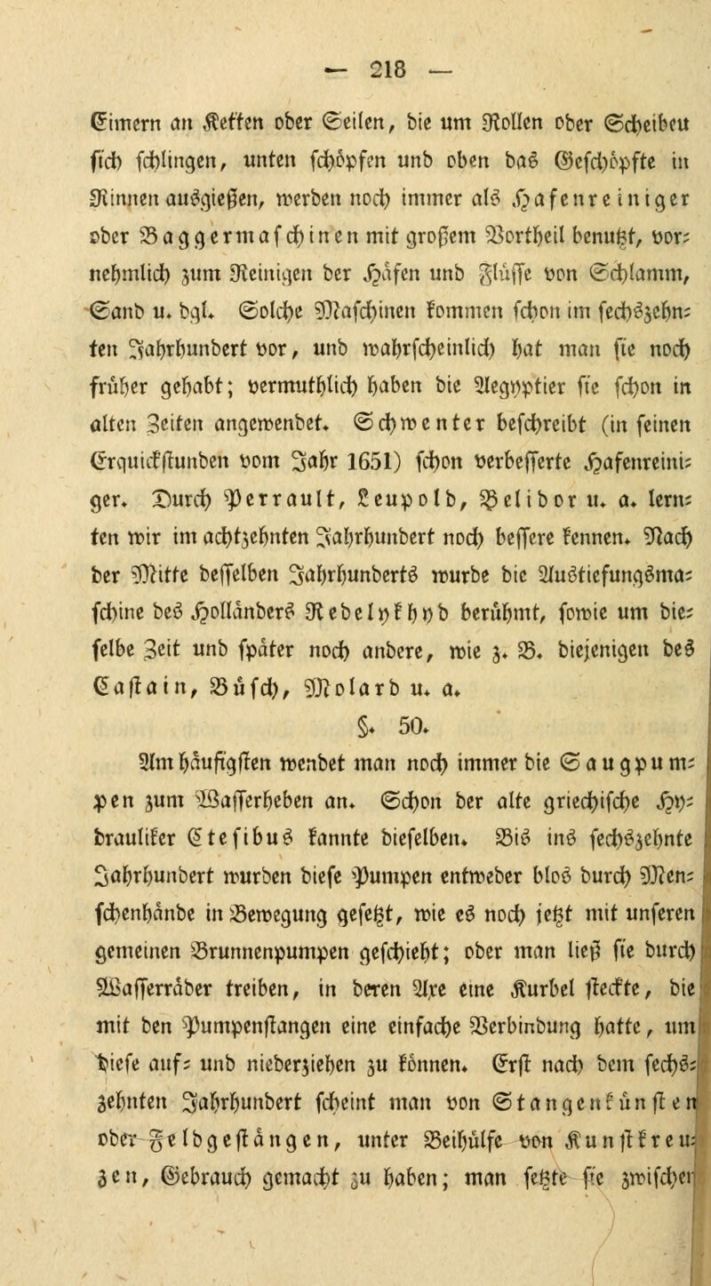 ßimcrrt an Äcftcn ober ©eilen, bte «m OloIIen ober (ödjcifeeu ftdb fdblingen, unten fd)ppfen unb oben ba§ ©cfd.)öpfte tu SJiinnen ou^gte0en, n?crben noc^ immer alö X^afenre inigcr ober S5aggcrmafd)incnmit großem 53ortl^eil bcnu^t, üor; nef)mltd^ 5itm Oveinigen bcr S^hfm unb ^liiiTc t)on ©d)(amm, '©anb u» bgU ©old^e ?0?afd)inen fommcn fcbon im fed)^5C^n; ten ^a{)r&unbert üor, unb tt»öl)rfc^einlid) l^at man fie nod^ früher gel^abt; üermut^Iic^ l^aben bte 3legi)ptier ft'c fd)on in alten Seiten angemenbet* <öd)n)cntcr befc^reibt (in feinen erquiif(!unben üom 3öÖv 1651) fd)on tjerbeffcrte J^afenreini; ger* X)urdf) ^errault, Seupolb, ^clibor lu a» lern; ten tt)ir im ac^tjcl^nten ^al^rl^unbert md) beffcre fennen* 5Rad^ ber ?Dlitte bejfelben 3*Jl)r^unbertö würbe bic Sluötiefungöma; fd)ine beö ^oUdnber^ a^lebclijflj^b berul^mt, foit>ie um bte; felbe Seit unb fpdter nodf) anbcre, wie 5> $8» biejenigen beö (5af!ain, S5üfd), gjZolarb u* a» §♦ 50» 9lm]^duftg|Ien n)cnbet man nocf) immer bie ©öugpum; ;pen jum ^IßafTer^cben an* (©djon ber alte griedtjifc^e jji); braultfer (5tefibu^ fannte biefelben* S3iti inö fedb^^elinte SalE)r^unbert »urben biefe *][)umpen entweber bloö burd) 5J?en; fd)enbdnbe in jBeroegung gefegt, wie cö nod) fe^t mit unferen gemeinen 35runnenpumpen gefct)iel^t; ober man liei^ fi'e burd) SßajTerrdber treiben, in beren 2Ire eine Äurbcl t^ccfte, bie mit ben '^umpenflangen eine einfädle SScrbinbung f)attc, um t>iefe auf; unb niebcrjieben 3U Tonnen* (Jrjl: nadb bcm fed)ös Sei^nten '^a^x^mbext fdbcint man üon (Stangenf unfle: ober-gtlbgejldngen, unter S5ei^ülfc mn ÄunjHreu^ Jen, ©ebrauct) gemacht s« i^flben; man fegte ft'c jwifd^er