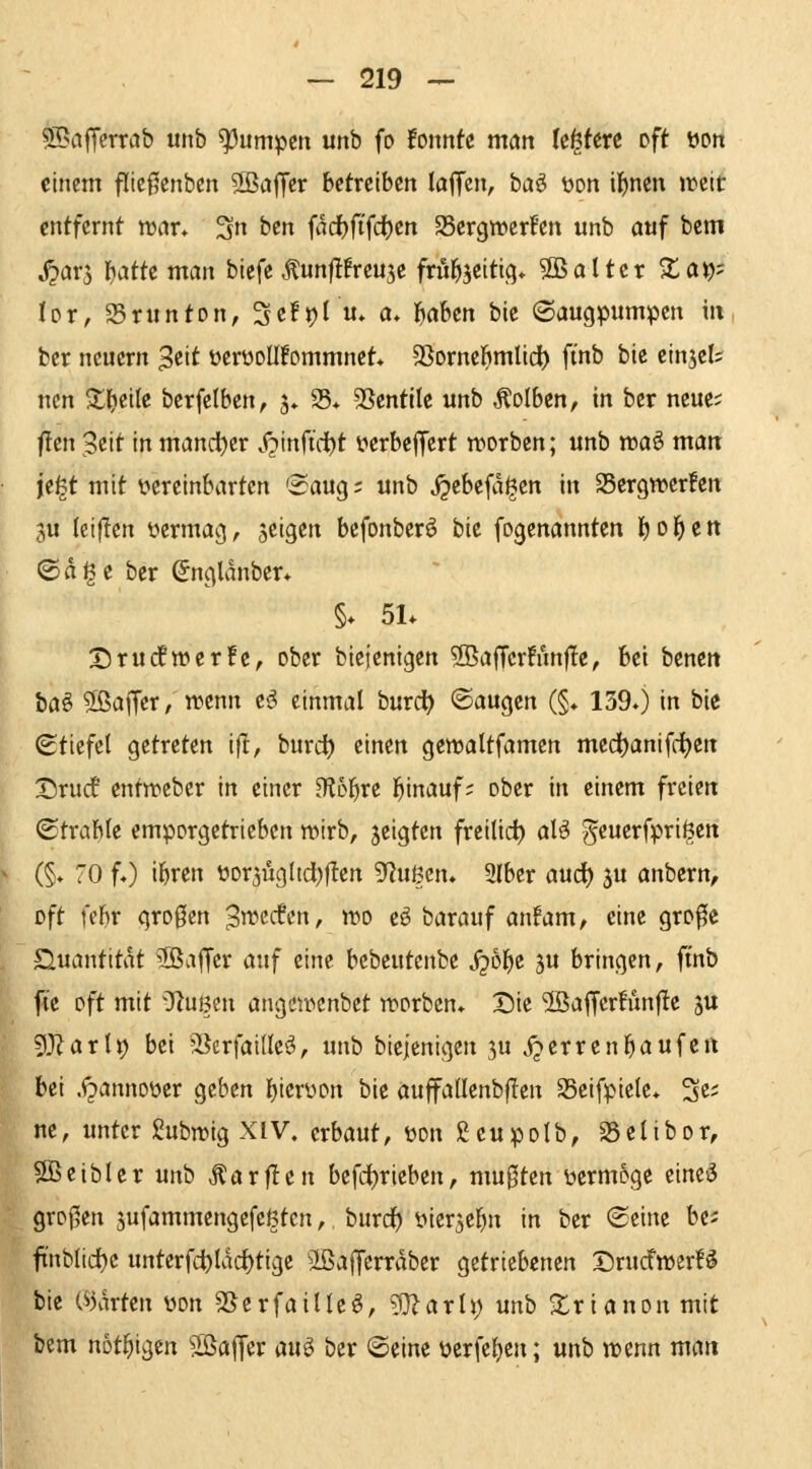 $^nffcrröb «nb pumpen unb fo fonnte matt k^tm oft üon einem fltcf^enben SBaffer betreiben laffcn, ba^ üon il^nen iteit entfernt war* Sn btn fadbft'fc^en SSergwerfen unb auf bcm ^arj \jatkmat\ biefe .^unflfreujc frü^jetticj* 3B alter Za\)' UVf S5runtDn, 3e!t)( u» a» f^äbm bie Säugpumpen in ber neuem 3eit ücrüoUfommnet* SSorncbmIidt) ftnb bie cinjcls nen $tlE)ciIc berfelben, 5* 25* SSentilc unb Äolben, in ber neue; f!en Seit in mand^er .f^inftd^t üerbcffert worben; unb voa^ man ii^t mit ^vereinbarten 'BarXQ; unb ^ebefa^cn in Sergn^crfen 3u (ciflen üermag, zeigen befonbcrö bit fogenannten Ijol^ctt ©dige ber Sngldnber* §* 51* X)ru(ftt)er!e, ober btejenigen 2Baffcr!un|Ie, bei benett ta^ $ßaffer / trenn eö einmal burd^ ©äugen (§♦ 139») in bie Stiefel getreten ijl, burd^ einen gcwaltfamen medt)anifd()cn Drudf entn?eber in einer H^Dl^re l^inauf; ober in einem freien Strahle emporgetrieben wirb, jeigten freilief) aU ^euerfpri^en (§♦ 70 fO ibren üor3ÜgItd)f!en '^flimn» Slber aud) 5U anbern, oft febr gro0en S^adm, wo eö barauf anfam, eine gro^e S^uantitdt 3ßa|Tcr mf eine bcbeuteitbe jjobe 3u bringen, ftnb fie oft mit 'TZuBen angewenbet worben» Die 5Baf[er!unf!e ju 5}^arlt) bei ^Serfaillcs?, unb biejenigen ju j^errenbaufc« bei .<^annoüer geben b'crüon bie auffadenbflen 95eifpiele* S^' ne, unter ßubwig XIV. erbaut, üon ßeupolb, SSclibor, 5Beibler unb Äarflen befdljrieben, mu0ten iwmoge eineö großen sufammengefcßtcn, burd^ yier5ebn in ber Seine bei ftnblidl)c unterfct)ldcl)tige äßafferrdber getriebenen Drucfitjer!^ bie («5drten yon SSerfaille^, g}?arh; unb Xrianon mit bem not^igen Söaffer au^ ber Seine ücrfel)en; unb ttjenn matt