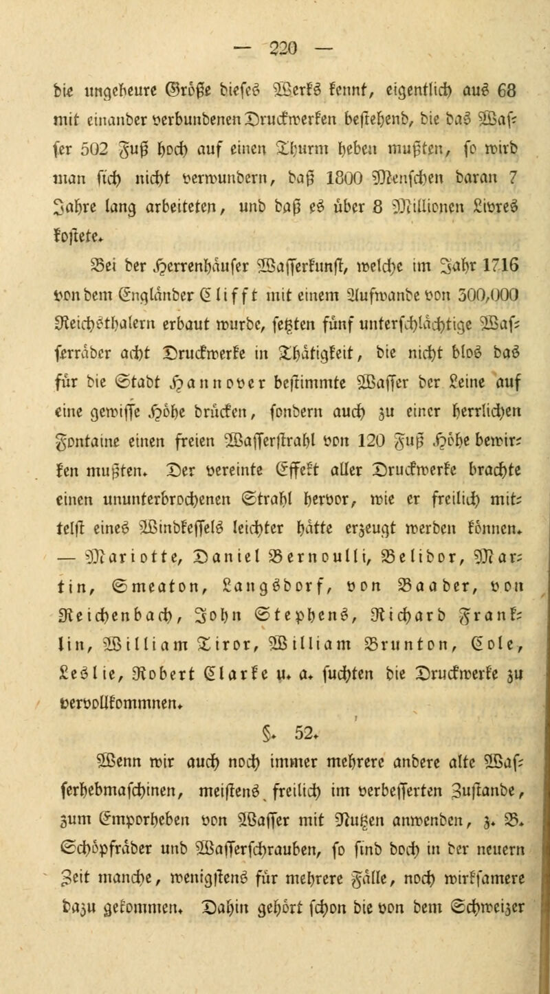 bi« iittgcBcurc ©r50ß bicfe^^ SBcrB !cnnt, cigentlid) ou^ 68 mit ctnanbcr öcrbunbencnDruifirerFen bcftel^cnb, btc ba^ Sß^jjv fcr 502 5f ^orf) ^f ^i^»^ ^(jurm lieben mußten, fc wirb «lan ft'rf) nid)t t>crn)unbern, ba0 1800 3}2cnfci)cn baran 7 Söl^rc lang arbeiteten/ unb H^ e^ über 8 ?}iiüiDnen Siüreö foftete* S5ei ber J2crrcnl)aufer 2BaJTer!unjT, wcld)C im '^äi}x 1716 Mnbem Snqldnbcr 6lif f t mit einem aiufwanbeüon 300,000 0ieicl)i^tf)alern erbaut würbe, feilten fünf unterfd)lvic^tigc 9Safj fjerrabcr ad)t DrucfwerFe in $l^dtig!eit, bie nirf)t bloö böö fiir bie ®tabt jpannoüer beftimmte SBaffer ber Jeine auf eine gewiffe j?6be brucfen, fonbern aud) ju einer bctrlid)en gontaine einen freien 5BajTerfIraf)l üon 120 guß .^5&e beitir; fen muj^ten» Der vereinte (5fe!t aller X)ru(fwerfe brachte einen ununterbrDd)cnen ©tralbl bcrtior, wie er freilid) mit; telf! eine^ äßinbleffelö leid)ter Ijatte erjeugt werben fonnen* — '^^lartotte, Daniel 23ernoulli, Selibor, 5}(ar; tin, <Smeaton, ßangöborf, üon Saaber, t»Dtt 3teid)enbact>, 3obn ©tepben^, gflid)arb J^ran!; Un, 2Billiam $tiror, 5Btlliam SSrunton, (Sole, £eölie, O^obert ^larfe u» a* fud?ten bie Drucfwerf'e ju terüDUfommnen» §. 52. 5ßenn wir aud) nodt) immer mcl^rere anbere alte 2ßaf; ferbebmafd)inen, mei|lenö, freilid) im oerbefferten Sufwnbe, 3um (JmpDrbeben öon Jßaffer mit fingen anwenbcn, j. 25* ©d)i3pfrdber unb 5ßalTerfd)rauben, fo fmb boci) in ber neuem ^eit manche, wenigflenö für mehrere ödlle, nod) wirffamere t)a3u gebmmen* Daljin gel^ort fc^on bie üon bem ©c^wcijer