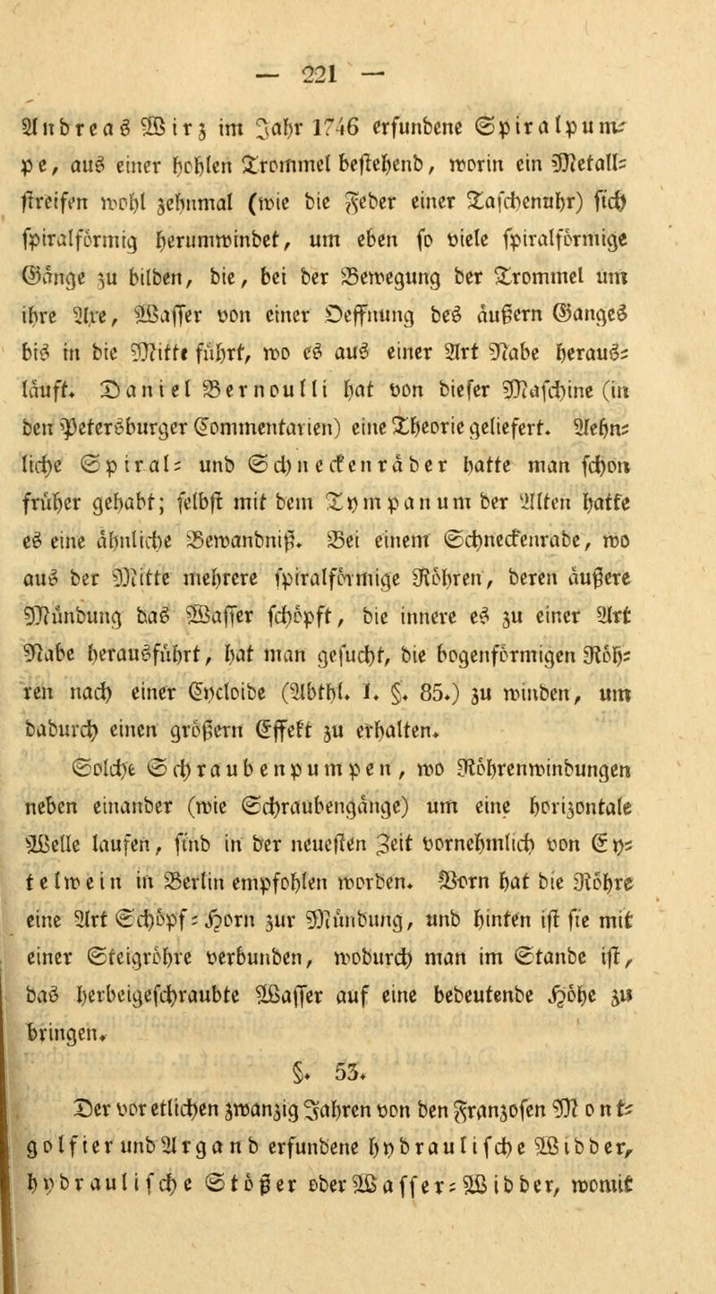 SInbrcaö ^öirj im 3al)r 1746 crfunbcnc (Spirölpum^ p c, duö einer fjcfelcn frommet bejlcf)enb, irorin ein 9}?eton= flrcifen n>pf)l jcfutmal (irie bic J^eber einer ^^afdbennljr) M fpiralformtg l^erunwinbet, um eben fo üielc fpiralfcrmicje @dnge 3U bilben, bic, bei bcr ^Bewegung ber Trommel um il)re 3lre, ^ffiajTei t>on einer Dcffninig be^ auf cm ©ange$ bi^ in bic g}?itf« fnf)xt, wo e^ au^ einer 2lrt ^aht f)eraug? lauft* Sanicl SSernoulli I)at t>on biefer ?Diafd)ine (iti ben '^eferi^burgcr ^ommcntavien) eine S^j^corie geliefert. 9Ie5n; lid)e «Spiral; unb © di)n ccf cur aber hatte man (c^dh frül^cr gehabt; fclbfl mit bcm S^^mpanumber 'illten l^otfe eö eine äönlicbe 35en.>anbnif5» Sei einem ©ct)necfcnrabe, mo au^ ber 9}tittc mef)rcre fpiralfcimigc 3f{6l)ren, beren dunere 5}?ünbung baö S^affer fc()ppft, bie innere e^ ju einer 9Irt 9fiabe f^ixan^führt, l)at man gefuci)t, bie bogenförmigen 9lo]^; rcn nac^ einer ^i)doibe (SlbthU I. §♦ 85*) ju tninben, um baburd) einen gro^crn d^ttt ju erb^lten* (£Dld)fc ® (^ r a u b e n p u m p e n , n)0 3l6I)renn?inbungcn neben etnanbcr (tüie ©d)raubengdnge) um eine l^ori^ontale aßellc laufen, ftnb in bcr ncucficn Jcit üornci^mdc^ yon (So' t e In? e i n in 23crtin empfohlen ircrbcn. !Bi?rn l^at bie 9tDl)re eine 2(rf ^c^opf; JpDrn jur ?9iinibung, «nb hinten if! ftc mit einer (Stcigr0f)re tcrbunbcn, woburdt^ ntan im (Staube ijl, ha^ l)erbcigefci)raubtc Gaffer auf eine bcbeutenbc j^o^e j« bringen«. §♦ 53» Derwxetlidjen äwan^ig5fal)renüon ben^ranjofen ^onti golfier unbUlrgonb erfunbene J&^brautifdbß^OBibbcr, ^i)braunfcf)c ©to^er eber5Lßaffer;2ßibber, womit