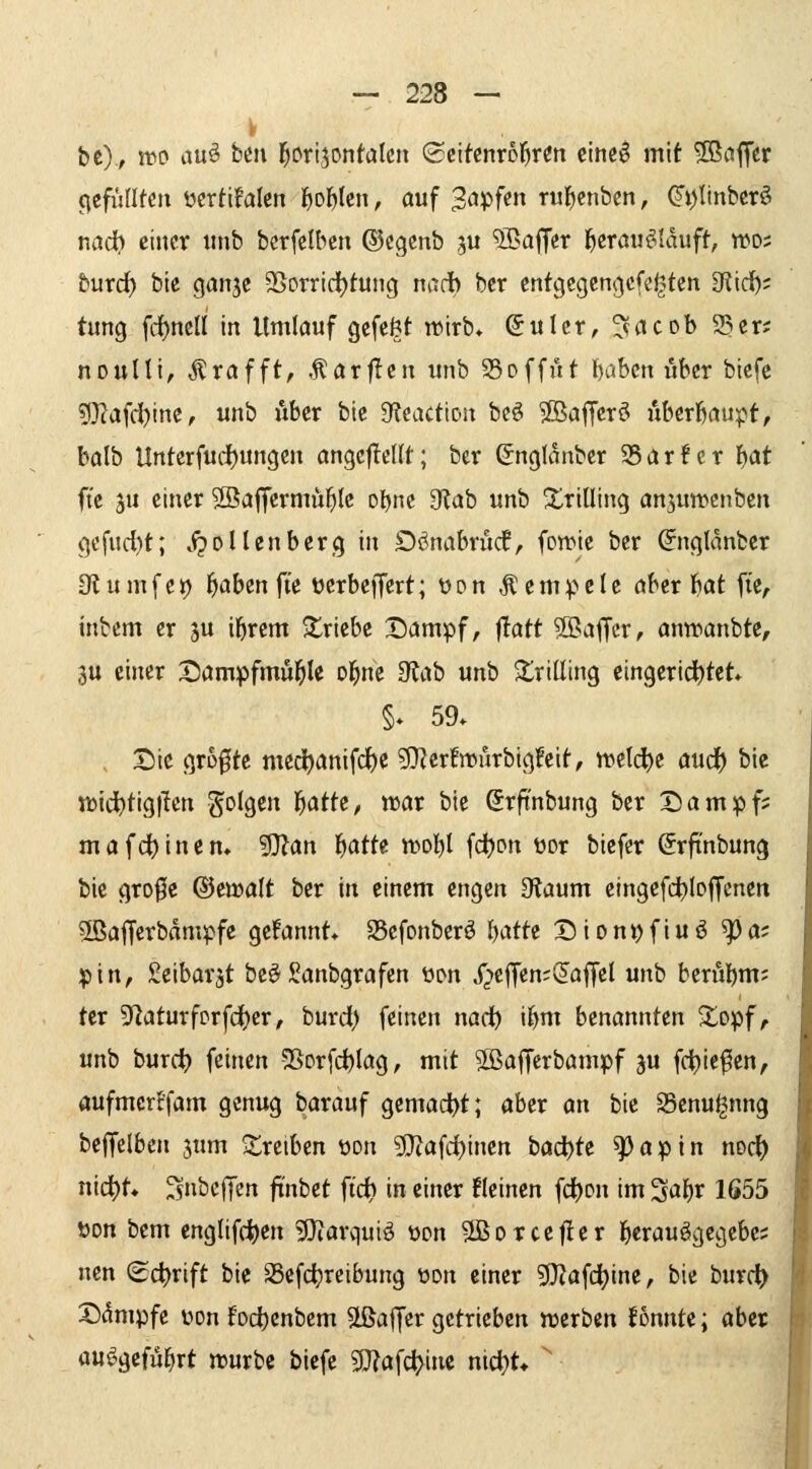 be), ino au^ btn j^urijontalen ^t\kmbl)vin einciS mit Gaffer (^efünten ücrtifalcn ^ol^tcn, auf 3<ipf«n Tul)enben, ^i)Itnbcrö md) einer imb berfelbcn ®cgenb ju ^alJer l^crou^Iduft, wds burc^ bie ganje 95orrirf)tung nadb bcr cnfgcgcn|.)cfe^tcn 3fiid); tung fd^ncll in Umlauf gefeöt wirb* (5ulcr, ^acob 93cr; nonUt, ^rafft, ,^ar|Ien unb 35offiU \}ahm über biefe ?)3?afd)ine, unb Aber bie 9f?eacttDn beö ©afferö uberbaupf, balb Unterfud)ungcn angcjIcUt; bcr (5nglanbcr 95ar!er f)at ftc ju einer S^affermü^lc obne 9?ab unb XriUing anjuwenben gefud)t; .ipoUenberg in Dönabrudf, fowte ber ^nglanber Slumfct) l^aben fte üerbejTcrt; t)pn Rempele aber l)at fie, inbcm er ju il^rem triebe Dampf, ilatt ?Baffcr, anwanbte, 3U einer t)ampfmi4^le ol^ne 3lab unb 2;riüing eingerichtet §. 59. t>ic größte med^anifc^e g}Zcr!nMirbig!eit, n)etd)c aud) bie n)idt>tig)lcn gc'lgen t)attz, voat bie Srft'nbung bcr Dampf; mafd)inen. 5}?an l^atte n^ol^I fd)pn üor biefcr ^rfinbung bie gro0e ®ett»alt ber in einem engen 0laum eingcfd^bfCcnen SBafferbdmpfe gefannt* SScfonberö I)atte Dionyfiuö ^a? pin, Scibarjt be^ Sanbgrafen ücn i^effenji^affel unb berubm; tcr 9'laturfprfd()cr, burd) feinen nad^ il^m benannten ^opf, unb hmd) imxen 5SDr[d)Iag, mit Sßafferbampf ju fd)iefen, öufmcrr'fam genug barauf gemad>t; aber an bie SSenu^nng belfelben jum treiben üon ?Diafd)inen böc^te ^apin noc^ nid^t* ^nbelTen fi'nbet ftd) in einer fleinen fd^on im ^a\)X 1655 öon bem englifd^en >Diarquiö ücn SBorcejIer j^erauägegebe; nen (Sd)rift bie Scfdjrctbung wn einer g}?afdt)ine, bie burc^ Ddmpfe üon fod[)cnbem SLÖalJcr getrieben »erben lonnte; aber ,^ au^^gcfü^rt n^urbc biefe 5D?afct>inc nid}t* 