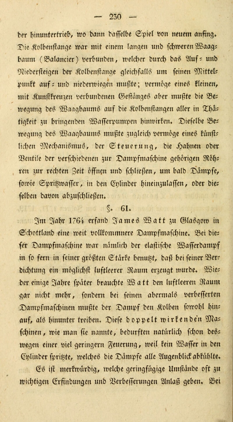 — Ö30 — her ^nmkrtvkh, wo ham baffclbe @piel üon neuem önftng* X)ie ^Dlbcnflangc tt)ar mit einem fanc^en unb fd)tt>eren ?[Baag; bäum (95alönder) ycrbunbcn, n>cld)er burd) baö 9(uf; unb 9tieberfleigen ber .^olbenfl-an^e gleicbfalls? um feinen Mittel? ^xintt auf: unb niebern^icc^en mu0te; üermoqe eineö llcincn, mit ,^unflfreu;5cn ücrbunbenen ©eflange^ ober mu^tc bic S5e; n^egung be^ 5öaa^baumö auf bic Äolbenflangen öllcr in Xfja^ ticjfeit ju brincjcnbcn SBöfferpumpen l^inwirfcn* Diefclbc S5e; wegung bcö Sßaaqbaum^ mu0te ^ucjteici) üermoge eineö fünfl; lid[)en 5)'?ed)ani^muö, bcr (Steuerung, bie S?al)mn ober SSentife bcr öcrfci)iebenen ^ur X5ömpfmafd()inc geborigen SKol^; ren sur redbten S^it cffn?n unb fd^tie^en, um balb SJampfe, fowic ©pri^waffer, in bm ^t)linber j^inein^ulaffen, ober bie; felbcn baüon abjufd)lie0en* §* 6L 3m Sabr 1764 erfanb ^amcö 2ßatt gu ©löögom in ©dbpttirtnb eine n^eit üoUfommncre X)ampfmafd)ine* Sei bie; fer Dampfmafd)ine tt>ar ndmlid) bcr elaflifft)c Sßaffcrbampf in fo fern in feiner größten <Stdr!e benu^t, ha^ bei feiner SSerr bid()tung ein moglicbfl luftleerer D^aum erzeugt murbc* ^ie; bereinige Sabrc fpdter braud)te '^att bzn luftleeren D^iaum gar nid)t mebr, fonbern bei feinen abermals ücrbeffcrtcn I5ampfmafcl)inen mu^te ber Dampf ben Kolben fon>ol)l 1)1- ouf, alö hinunter treiben. Diefe boppclt wirfenbcn 9}las (deinen, wie man fie nannte, beburften natürlidt) fd^on be^= wegen einer üicl geringern Neuerung, weil fein SBaffer in ben ^^(inber fpri^te, weldjc^ bic Dampfe alle 9Iugcnbli(lab!ublte* ^ö ift mcr!wurbig, welcf)C geringfügige Um|Tdnbc oft 5U widt)tigcn (Srft'nbungen unb 2}crbeffcrungen 2lnlaß geben* SBei