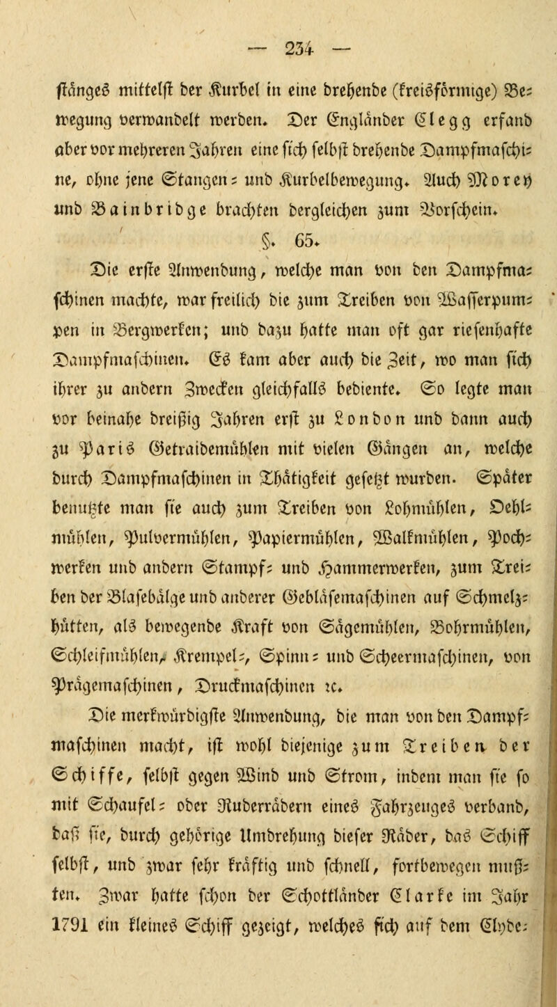 f?flngcö mtttctf! bcr Äurbel in eine brcl^enbe (freiöformtgc) 25ci tregung öerrcanbelt trcrbcn. X)cr Snglanber ^legcj erfönb ober üor mehreren 3*i&ren eine fi'ci) fclb)I bre^cnbe t)ampfmafct)i= m, Dl)ne jene ©tangcn; unb Äurbelbenicgung* 2lud) 9}^Dre9 «nb SSainbribge brad}tm berglcidtjen jum ^orfi^cin* §. 65. X)iß crf!e 2(nwenbung, tDeld)e man üon bcn Dampfma; (deinen madbte, tnar frcilid) bte jum treiben tton ^ajjerpumj jjen tu '^ergwerfcn; unb baju l^atte man oft gar ricfenl)afte X>ampfniafd)ineiu S^ !am aber m^:) bie 3cit, wo m(an ftd^ ibrer gu anbern 3it)e(fcrt gleid)faUö bebiente. ®o legte man i)or beinabc brei^ig Sabren er)l ju Sonbon unb bann audb gu ^ariö ©etraibemublen mit t>ielen ©angcn an, iDelc^e burdt) Dampfmafc^inen in X^aixt^ttxt gefeilt würben, ©pdter bcnui^te man ft'e auc^ sum treiben üon £obmübIcn, Debl' mublen, ^ulücrmüblen, ^apiermubten, SBalfmublen, ^od); werfen unb anbern ©tampf; unb y^ammcrwcrfen, jum $£rei; ben ber Slafebalge unb anberer @cblafemafd)tnen auf ©d)melj; l)iittcn, alä bciücgenbe Äraft üon ©agcmüblen, Sobrmubtcn, ©d)letfmub{enA Krempel;, ©pinn; unb ©ct>eermafd)inen, üon 93ragemafd)incn, X)rucfmafd)incn zc. Die merfn?ürbigf?e SInwcnbung, bie man yon bcn Dampf; nrafdjinen maäot, ifl wobt biejenige jum ^treiben, ber ©Griffe, felbft gegen äßinb unb ©trom, inbem man ft'e fo mit ®d)aufel; ober Otuberrdbern eincö g'al^r^cugeö üerbanb, bai; fi'e, burct> gcb^^tige Umbrcl^ung biefcr Otdber, ba^^ (2d)iff felbf!, unb jwar febr frdftig unb fd)neU, fortbewegen mu0; ten» 3war l^j^m fd^on ber <^d)ottIdnber (^larfe im Sabr 1791 ^in Hcineö (^c^iff gezeigt, weld^eö ftd[) auf bem ^l!;be;