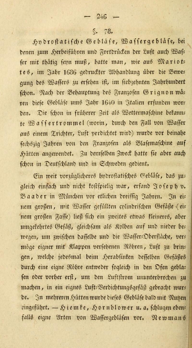 §* 78. i2t)brDJlattfd)c ©cbldfc^ 5ßaffcrgcbldfc, bei bencn 3um jpcrbclfüljrcn unb gortbrücfcn ber £uft aud) 5ßaf; fcr mit tbdtig fepn muf, batte man, ntie au^ ?Olariot; tc^, im 3*i^r 1686 gcbrudfter SIbbanblung über bie 25ett>c; 0ung bcö ^afTcr^ S erfebcn if^, im fieb^ebntcn Sabrbunbcrt fci)on» ^ad) bcr 25cbauptung be^ gran^pfcn © r i g n o n wd; reti bicfe ©cbldfc umö ^i^br 1640 in ^^talicn erfunbcn tr>or; ben» Sie fcijon in fnil)erer Seit alö ?[ßcttermafdt)inc befonn; tc 2BaffertrommeI (inorin, burc^ ben gall üon S^affcr 0U§ einem ^rirf)ter, Suft t)crbid)tct trirb) würbe t>or beinafjc fecb^jig Sabren i?Dn ben ^ranjofen al§ S5Iafemafd}inc auf ^üttcn angeirenbet 'B^i bemfclben 3»ec! I^atte ft'e aber aud() fd)Dn in X)eutfd)(anb unb in (^dbiveben gebient» Sin weit t»Dr5iiglicf)ereö l)t)brpf!atif({)eö C'ebldfe, baö ju- flleic^ einfach unb nidjt foflfpieltg \mx, crfanb ^pfcpl^ ü» 23 a ab er in g}?und)en wx etlidben breifft'g ^abren. 3n ci; nem großen, mit S5affer gefüllten a;Iinbrifct)en ®efd^e{ei; nem großen ^a^t) lie^ fid) ein ^tt^citeö ttwa^ Heinere^, aber umgefebrteö ®efd0, g(eid)fam alf^ .Hplben auf unb nieber be; tregen, um ä«)ifd)en baffelbe unb bie 2ßa(Tcr;£)berf[dd)c, üer; möge eigner mit Älappcn üerfehenen JKobren, Suft ju brin^ gen, »eld)e jebe^mal beim j^erabfinfen beffelben ©cfd^eö burd) eine eigne dibt)xt entn?eber fogleid) in ben Dfcn gcbia; fen ober üorber er|l, unt hin 2uftjlrom uuunterbrod)en ju madb^n, in ein eignet 2uft--5erbid)tung^gefd0 gebrad}t rour? be* ^n mcbrcrcn.ijüttentvurbebiefeö ©cbldfe balb mit ^ui^m eingeführt» — S^iemU, S^oxnhlovotx u, a^ fd)lugen thtni fall^ eigne 2(rten üon Sßaffcrgebidfen üor* 9fieirmanö