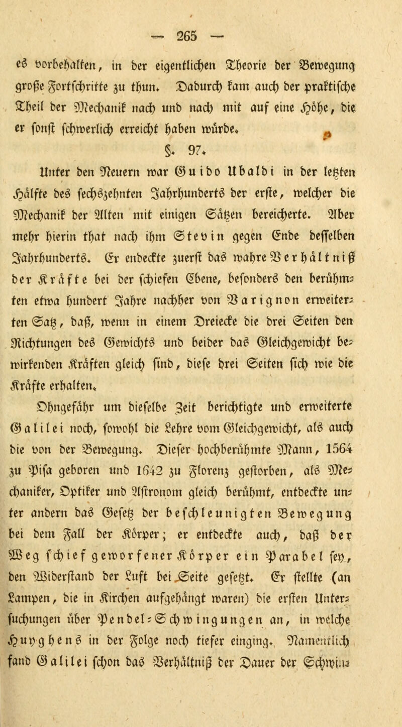 cö t)orbef)iiIfen, in bcr eigentlichen S^l^eorte ber SSen^egunq grofc goftfd)ritte au tl^un* Daburd) Um audt) ber praftifc^e 2;i^eil bcr ?0?erii)anif uad) unb nad) mit öuf eine ^ol^c, bie er fon)l fdbtt>erlid() (vnid)t f^ahtn würbe« - §» 97* Unter bcn gf^euern war ©uibo Ubalbi in ber legten jjalfte bcö fcci()öicl)nten 3al^rl^unbert6 ber erf!e, weldjcr bie 9}icd)ani! ber 2Iltcn mit einigen ^a^tn bereici)erte. 2Ibcr mel^r l^icrin tl^at nad) if)m ©teüin gegen ^nbe beffclben 3al)r^unbertö« Qv enbccfte juerfl baö n3al)re 2S e r I) d I * n i f ber Ärdf^ß b«i ^er fd^icfen &zm, bcfonbcrö ben berul^ms ten ttwa l^unbert Mre nöd)]^cr üon 2Sarignpn erweiter;: ten ®ai^, ba^, wenn in einem Dreie<fe bie brei Seiten ben giid^tungen bcö (5)ewid)t^ unb beibcr baö ®leid)gewidt)t be; wirfcnbcn Ärdften gleid^ ft'nb, biefc brei ©eiten {id) wie bie Gräfte erhalten« Dbngefdljr um biefefbe Seit berid()tigte unb erweiterte (S) a l i l e i nod^, fpwp^I bie Sc^re üom ©leid^gewid^t, aU auc^ bie üon ber ^Bewegung» Dicfer fjod^berül^mte 9)iann, 1564 äu ^tfa geboren unb 1642 ju gforenj gejTorben, alö 97Zc5 d)anifcr, Optifer unb 3(ftronom g(eirf) berüf)mt, entbccfte un; ter anbern ha^ ®cfc^ ber befc^Ieunigtcn Bewegung bei bem ^aü ber Körper; er entbecfte aud), ha^ bcr SBeg fc^ief geworfener Körper ein Parabel (et), ben ^Biberflanb bcr Siift beiseite gefegt* (5r flcllte (an ßampen, bie in ^irrt)en aufK}i})änQt waren) bie erflen Unters fud)ungen über ^enbel;@d)wingungen an, in wcld)e ^utjgl^enö in bcr golgc not-i^ tiefer einging» 52amcnrlid) fanb ©alilei fd)on ba^ 23er()d(tni^ bcr Stauer ber ^(^m.u