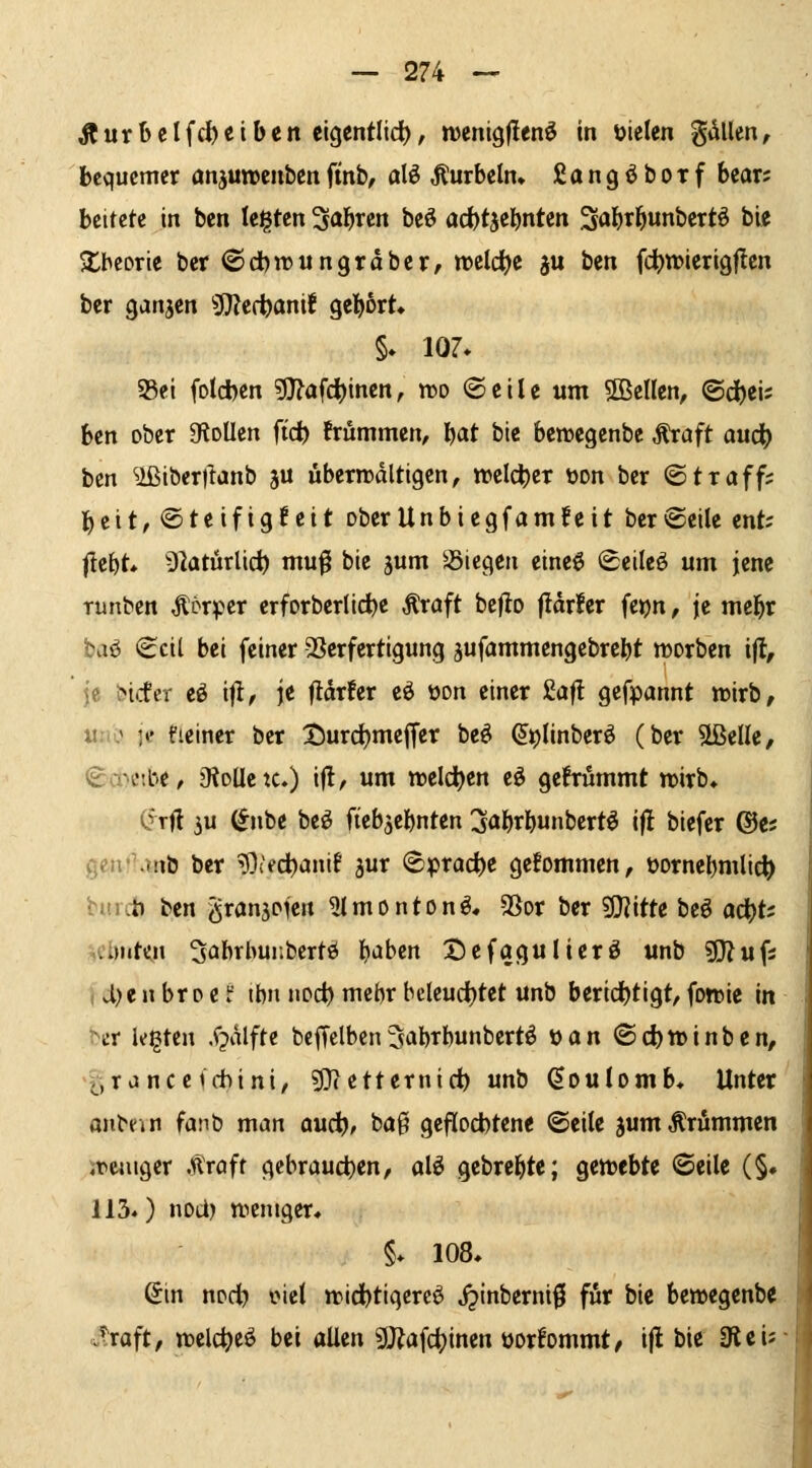 Kurbelfci^ciben elgentlid), njenigflen^ in Dielen gdUen, bequemer anjutrcnbenftnb, alö Äurbeln^ ßangöbotf bear; beitete in ben teilten '^a\)xzn beö ad)t5el^nten Sol^tl^unbertö big ^tbcorle ber ©dbirnngräbcr, xt>zld)i ju ben fd^n?ierigf!cn bcr ganzen ^td)ami gel)6rt» §♦ 107* 95ei fotd)en gj^afdjincn, n>o ©eile um ^Bellen, ©c^ei; ben ober gioUen ftc^ trümmen, l^at ble benjcgenbe ^aft aud) ben ^ibcrilanb ju überwältigen, welcher üon ber ©traff? beit, Steifigkeit ober Unbiegfam feit ber ©eile ent; liebt» Dlaturlic^ muf bie gum S3iegen eineö ©eileö um jene Tunben Söx^tt erforberlicbe Äraft bcflo jldrler fej)n, je mebr ba^ ©eil bei feiner SSerfertigung jufammengebrebt »orben ijt, je bicfer eö ifl, je ftdrfer eö oon einer £af! gefpannt wirb, uni' je fieiner ber tJurdbmeffer beö ^t)linberö (ber Sßelle, ©a-^eibe, 9toUctc.) ifl, um weldben eö gefrümmt »irb, C^rfl 3u (*nbe beö ftebjebnten ^jabrbunbertö ijl biefer @e; gen!^anb ber ^Diecbantf ^ur ©prac^e gefommen, üornebmlic^ bincb ben granjofen ^Imonton^. SSor ber 5l}iitte beö odb*' .cl)iite,n 3abrbui;bertö b^Jben Defagulierö unb sjj^ufs , vl)e n br 0 e f tbn nod) mcbr bclcud()tet unb beridbtigt, fotüie in Ht legten .f?dlfte bcffelben^abrbunbertö Man ©c^tDinbcn, >5rance(chini, sO?etternirf) unb doulomb« Unter onbfjn fa]^b man and;), bag geflocbtene ©eile jumÄrÄmmen «reuiger .üröfr gebraueben, alö gebrebte; gewebte ©eile (§♦ 113.) nod) weniger, §* 108, 6in npfb oiel widbtigere^ jjinberni^ für bie bewegenbe ..^raft, welc^eö bei allen gjiafc^inen üorfommt, ifl bie 3leij