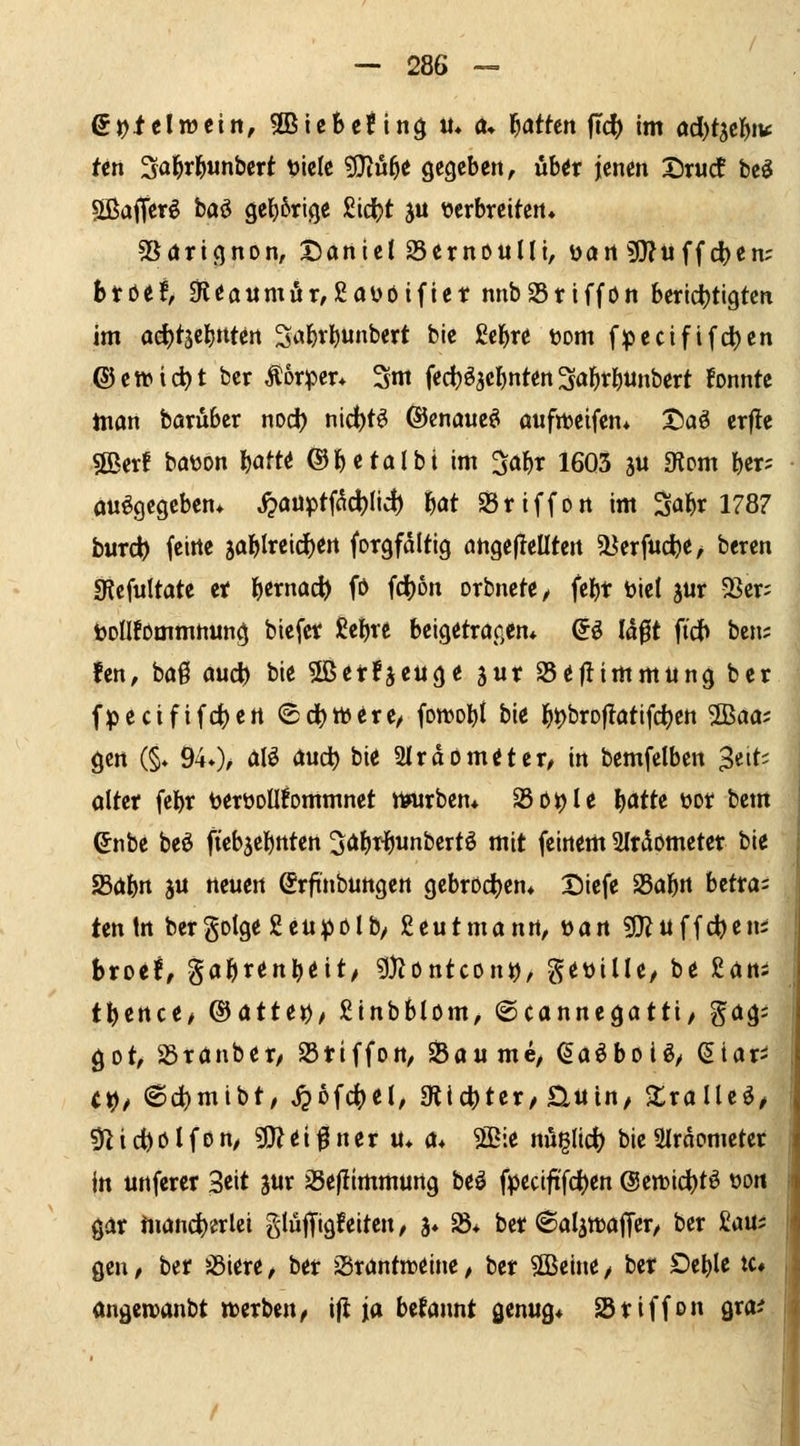 ^en Sal^rl^unbcrt tilclc 9}iu5^ gegeben, üUx jenen X)rudt bcö SißaiTerö baö 9e{)6rige £icl[)t ju verbreitert» SSörignon, Xianict SernouIIi, öört 9}?uffd)en; btöef, 0{eoiimör,£aüöifiet nnbStiffön beridjtigtcn im od)t3cl)ntcrt Sa^r^unbert bic ßcb« toom f;jpecififd)en ©ctt>tci)t bcr Äorper* 3ni fed)^5cl)nten ^al^r^unbert fonntc tnan baruber nod) nid)t^ ©enaueö aufiteifen* J)aö erf!e 5ßerf bation Wt^ ®betaIbi im ^abr 1603 äu «Rom ber; ausgegeben» j?auptWic^ bot SSriffon im Mr 1787 burd) feine 5ablreid)ert forgfdltig angefleüten U^erfuc^e/ bercn SRcfuItate et bernac^ fö fd)on orbncte^ febt biet jur 58cr; tollfommnung biefcr £ebve beigetröf,cn* Q:^ lä^t fidb bcn; fcn, baß aud) bie 5ßer!äeuge jur S5eflimmung ber fpecififeiert ®ci)tt)^rc/ fowobl bie ^ijbroflatifdjen 2Baa; gen (§* 94*)^ <iIS <lwc^ bi<i 2Irdom^ter/ in bemfelben Zeit- alter fcbr tjerüoüfommnct nnirben* Sö^Ie l)atU üor bem ^nbc beö ftcbsebnten ^öb^bunbertö mit feinem Slrdometer bie 25dbn äu neuen Srftnbungen gebrochen» Dicfe ^af)n Utta- tentrt bergDlge2cu^)ölby £eutmann, \>an 5l}^uffd)eni htottf gabrenbeit/ ?l)?ontcon^, getiilU/ be £ön; tJ^ence/ ©atte>), ginbblom, ©cannegatti, gög; got, SSrönber, 23tiffon, tbaume, (^aöboiS/ <5iari (^/ 6c^mibt/ ^ofc^cl, 3lict)ter/Üuin, 2:rolleö/ 0lid)ölfon/ 9}Zdf ner u* a* 5[Bie nüglicf) bicairdometer j in unfercr 3eit jur SSefllmmung beö fpccififc^en @en)id)tS oott gar mancherlei glüffigfeiten / ä* ^* ber (Balättaffer/ ber £au; gen / ber SSiere / ber Srantnjeine, ber $[ßeine / ber Deble tc# angwanbt werben^ ifl ja befannt genug* Sriffon gra^ I