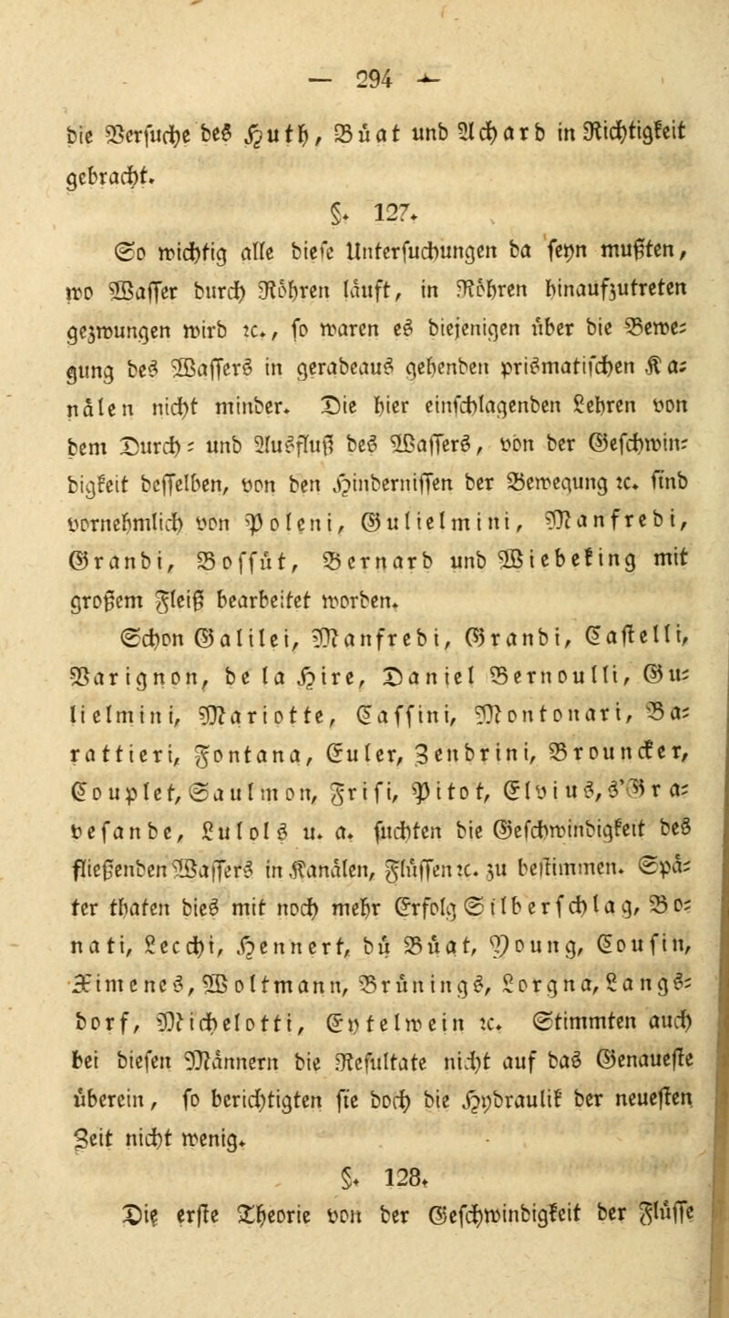 bic SScrfiidjc be6 J2utl^,23üatunb2ld^örb in3?ici)ti9!ett gebracht» <So trtd)tig alk btefc Untcrfucbungctt ba 'fetjn mußten, m 3Ba|Ter bitrd) g^L>{)rcti lauft, in fUbhrtn hinaufjutreten gcjnjungen nnrb tc», fo waren c^ btcjeniqcn über bic 55cn)C; gung bcsi 2ßa|Terö in gerabcau^ gc^enben prt^matifc^cn Ä 0; ndtcn nid^t minbcr* X5ie f)icr cinfct)Iagcnbcn ?ct)ren yon bcm Durd); unb ^lu^r^uß beö 2ßaiTer^, ybn ber ®cfd)n)in; bigfeit beffelben, üon ben Xpinberniüen ber 25cn>egung k* ftnb yprncl^mlidb l^[>n 'Polcni, ©uliclmini, ?Dlanfrebt, ©ranbi, Soffüt, 5)ernarb unb 2Biebe!ing mit großem ^Iei0 heavhtiUt tforben, (Sdjon ©alilci, ^anfxzhi, (55ranbi, da^zU'i, 5Sarignon, be la ^irc, XJaniel 55ernouni, ®iis lielmini, ?DZariotte, (Jaffini, ^Jontonari, 'Sa; ratticri, gontana, (Suler, ^cnbrini, 35rouncfer, (5Duplct,@auImon, grifi, ^itot, (5Iy i u^,ä'^5r a; tjefanbc, guIoU u. a. fudbten bie ©cfci)n?inbigfcit beS fIic0enbcn?J5a|Ter^ in banalen, gluffcntcju bcilimmen. (gpa^ tcr thattn bie^ mit noci) me^r Erfolg ©überfd)tag, 53d; nati, gecd)t, .f^ennert, bu ^uat, ^^oung, ^oufin, 5fimcnci^,5BoItmann, 33ritning^, Sorgna, 2a ng^; borf, 5)?idbelDtti, e^telnuin tc. (Stimmten and) bei bicfen 5}?dnnern bie .^cfitltatc nid;t auf baö ©cnauefle liberein, fo berid)tigten ft'c bodt) bie jji;brauli! ber neuejlcn peit nic^t n^enig* §♦ 128. X)i? erj!e 2;^eoric Wn ber ©cfd^winbigleit ber ^lüffc