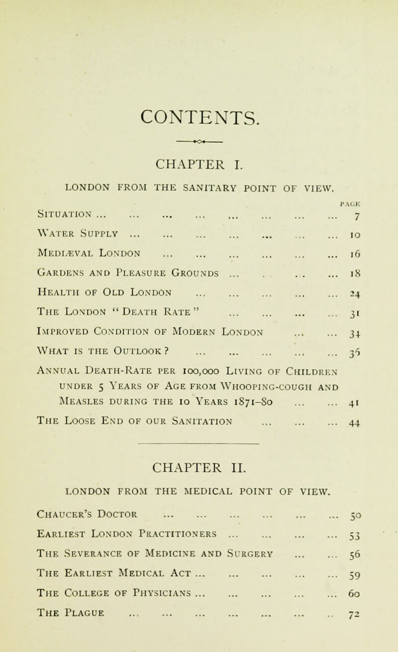 CONTENTS. CHAPTER I. london from the sanitary point oi- Situation Water Supply Mediaeval London Gardens and Pleasure Grounds Health of Old London The London Death Rate Improved Condition of Modern London What is the Outlook? Annual Death-Rate per 100,000 Living of Children under 5 Years of Age from Whooping-cough and Measles during the io Years 1S71-80 The Loose End of our Sanitation F VIEW. PAGH 7 10 16 18 ?4 3' 34 ^ 4' 44 CHAPTER II. london from the medical point of Chaucer's Doctor Earliest London Practitioners The Severance of Medicine and Surgery The Earliest Medical Act The College of Physicians The Plague 5° 53 56 59 60