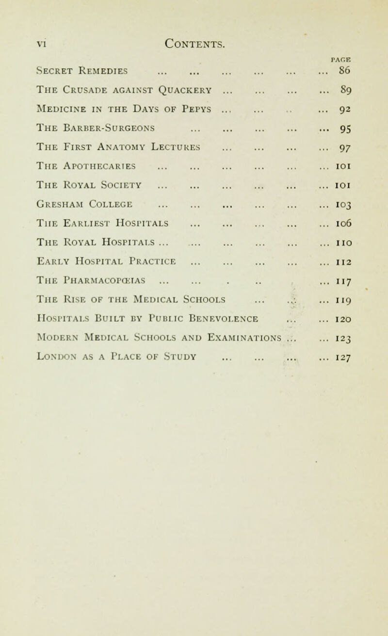 Secret Remedies The Crusade against Quackery Medicine in the Days of Pepys The Barber-Surgeons The First Anatomy Lectures The Apothecaries The Royal Society Gresham College The Earliest Hospitals The Royal Hospitals ... Early Hospital Practice the pharmacorckias The Rise of the Medical Schools Hospitals Built by Public Benevolence Modern Medical Schools and Examinations London as a Place of Study PACE , So . S9 92 95 97 101 101 103 106 no 112 117 119 120 123 127