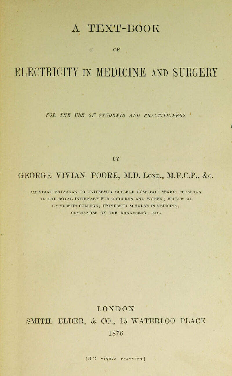 A TEXT-BOOK OF ELECTRICITY in MEDICINE and SURGERY FOR THE USE Of STUDENTS AND PRACTITIONERS BY GEORGE VIVIAN POORE, M.D. Lond., M.R.C.P., &c. ASSISTANT PHYSICIAN TO UNIVERSITY COLLEGE HOSPITAL; RKNIOR PHYSICIAN TO THE ROYAL INFIRMARY FOR CHILDREN AND WOMEN ; FELLOW OF UNIVERSITY COLLEGE J UNIVERSITY SCHOLAR IN MEDICINE ; COMMANDER OF THE DANNEBROG : ETC. LONDON SMITH, ELDER, &, CO., 15 WATERLOO PLACE 1876 [A 11 rights reserved]