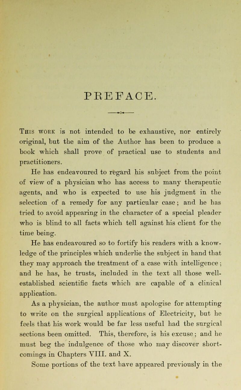 PEEFACE. This work is not intended to be exhaustive, nor entirely original, but the aim of the Author has been to produce a book which shall prove of practical use to students and practitioners. He has endeavoured to regard his subject from the point of view of a physician who has access to many therapeutic agents, and who is expected to use his judgment in the selection of a remedy for any particular case; and he has tried to avoid appearing in the character of a special pleader who is blind to all facts which tell against his client for the time being. He has endeavoured so to fortify his readers with a know- ledge of the principles which underlie the subject in hand that they may approach the treatment of a case with intelligence; and he has, he trusts, included in the text all those well- established scientific facts which are capable of a clinical application. As a physician, the author must apologise for attempting to write on the surgical applications of Electricity, but he feels that his work would be far less useful had the surgical sections been omitted. This, therefore, is his excuse ; and he must beg the indulgence of those who may discover short- comings in Chapters VIII. and X. Some portions of the text have appeared previously in the