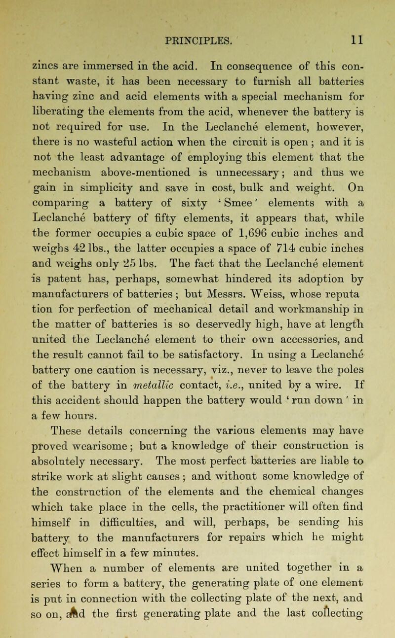 zincs are immersed in the acid. In consequence of this con- stant waste, it has been necessary to furnish all batteries having zinc and acid elements with a special mechanism for liberating the elements from the acid, whenever the battery is not required for use. In the Leclanche element, however, there is no wasteful action when the circuit is open; and it is not the least advantage of employing this element that the mechanism above-mentioned is unnecessary; and thus we gain in simplicity and save in cost, bulk and weight. On comparing a battery of sixty ' Smee' elements with a Leclanche battery of fifty elements, it appears that, while the former occupies a cubic space of 1,696 cubic inches and weighs 42 lbs., the latter occupies a space of 714 cubic inches and weighs only 25 lbs. The fact that the Leclanche element is patent has, perhaps, somewhat hindered its adoption by manufacturers of batteries ; but Messrs. Weiss, whose reputa tion for perfection of mechanical detail and workmanship in the matter of batteries is so deservedly high, have at length united the Leclanche element to their own accessories, and the result cannot fail to be satisfactory. In using a Leclanche battery one caution is necessary, viz., never to leave the poles of the battery in metallic contact, i.e., united by a wire. If this accident should happen the battery would ' run down' in a few hours. These details concerning the various elements may have proved wearisome; but a knowledge of their construction is absolutely necessary. The most perfect batteries are liable to strike woi-k at slight causes; and without some knowledge of the construction of the elements and the chemical changes which take place in the cells, the practitioner will often find himself in difficulties, and will, perhaps, be sending his battery to the manufacturers for repairs which he might effect himself in a few minutes. When a number of elements are united together in a series to form a battery, the generating plate of one element is put in connection with the collecting plate of the next, and so on, eAd the first generating plate and the last collecting