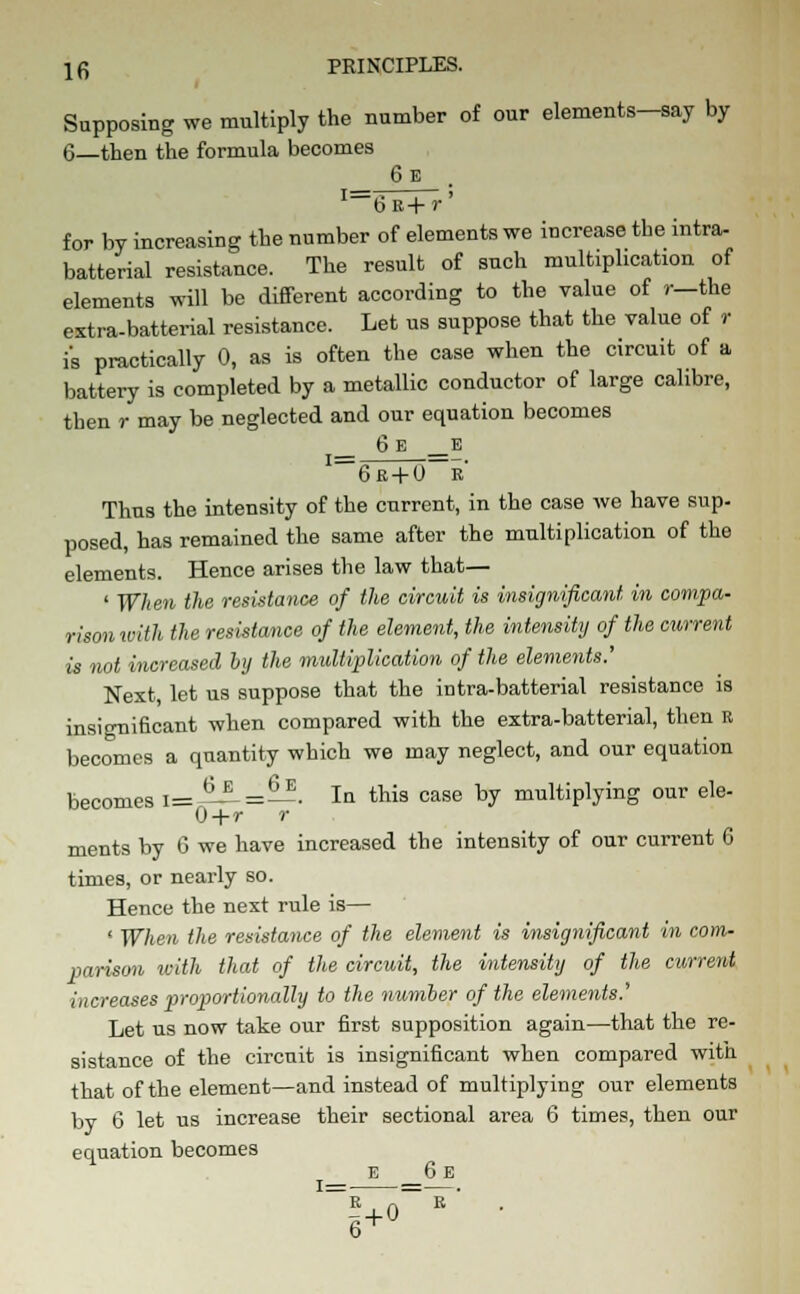 Supposing we multiply the number of our elements-say by 6—then the formula becomes 6e . I==6E+r' for by increasing the number of elements we increase the intra- batterial resistance. The result of such multiplication of elements will be different according to the value of r—the extra-batterial resistance. Let us suppose that the value of r i's practically 0, as is often the case when the circuit of a battery is completed by a metallic conductor of large calibre, then r may be neglected and our equation becomes _ 6 E _E I—6r + 0—i Thus the intensity of the current, in the case we have sup. posed, has remained the same after the multiplication of the elements. Hence arises the law that— ' When the resistance of the circuit is insignificant in compa- rison with the resistance of the element, the intensity of the current is not increased by the multiplication of the elements.' Next, let us suppose that the intra-batterial resistance is insignificant when compared with the extra-batterial, then R becomes a quantity which we may neglect, and our equation becomes i=-^i-=—. In this case by multiplying our ele- 0+r r ments by 6 we have increased the intensity of our current 6 times, or nearly so. Hence the next rule is— ' When the resistance of the element is insignificant in com- parison with that of the circuit, the intensity of the current increases proportionally to the number of the elements.' Let us now take our first supposition again—that the re- sistance of the circuit is insignificant when compared with that of the element—and instead of multiplying our elements by 6 let us increase their sectional area 6 times, then our equation becomes