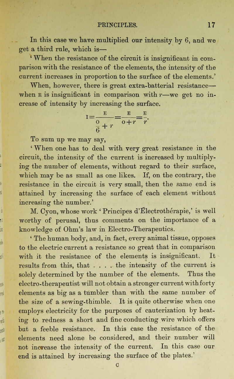 In this case we have multiplied our intensity by 6, and we get a third rule, which is— ' When the resistance of the circuit is insignificant in com- parison with the resistance of the elements, the intensity of the current increases in proportion to the surface of the elements.' When, however, there is great extra-batterial resistance— when r is insignificant in comparison with r—we get no in- crease of intensity by increasing the surface. _ E E E o , o+r r To sum up we may say, ' When one has to deal with very great resistance in the circuit, the intensity of the current is increased by multiply- ing the number of elements, without regard to their surface, which may be as small as one likes. If, on the contrary, the resistance in the circuit is very small, then the name end is attained by increasing the surface of each element without increasing the number.' M. Cyon, whose work ' Principes d'Electrotherapie,' is well worthy of perusal, thus comments on the importance of a knowledge of Ohm's law in Electro-Therapeutics. ' The human body, and, in fact, every animal tissue, opposes to the electric current a resistance so great that in comparison with it the resistance of the elements is insignificant. It results from this, that .... the intensity of the current is solely determined by the number of the elements. Thus the electro-therapeutist will not obtain a stronger current with forty elements as big as a tumbler than with the same number of the size of a sewing-thimble. It is quite otherwise when one employs electricity for the purposes of cauterization by heat- ing to redness a short and fine conducting wire which offers but a feeble resistance. In this case the resistance of the elements need alone be considered, and their number will not increase the intensity of the current. In this case our end is attained by increasing the surface of the plates.' c