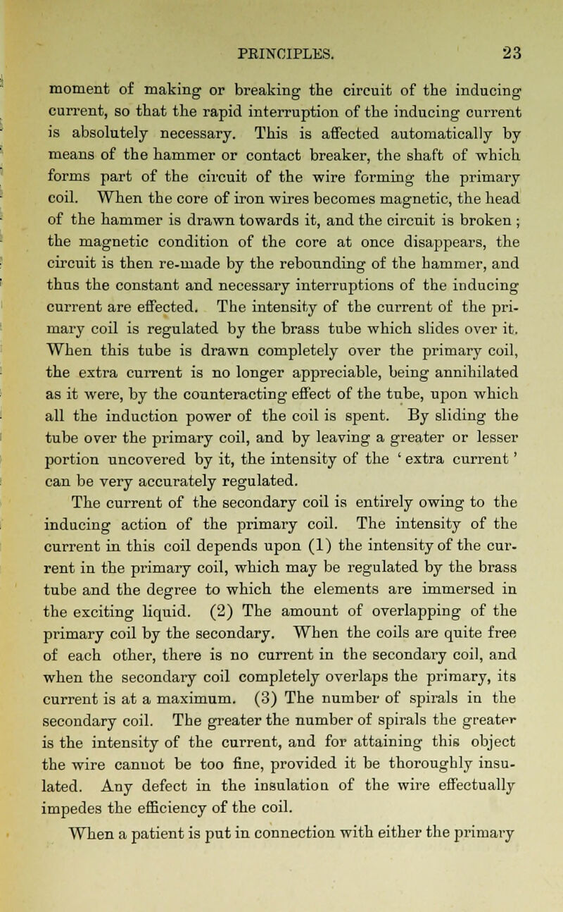 moment of making or breaking the circuit of the inducing current, so that the rapid interruption of the inducing current is absolutely necessary. This is affected automatically by means of the hammer or contact breaker, the shaft of which forms part of the circuit of the wire forming the primary coil. When the core of iron wires becomes magnetic, the head of the hammer is drawn towards it, and the circuit is broken ; the magnetic condition of the core at once disappears, the circuit is then re-made by the rebounding of the hammer, and thus the constant and necessary interruptions of the inducing current are effected. The intensity of the current of the pri- mary coil is regulated by the brass tube which slides over it. When this tube is drawn completely over the primary coil, the extra current is no longer appreciable, being annihilated as it were, by the counteracting effect of the tube, upon which all the induction power of the coil is spent. By sliding the tube over the primary coil, and by leaving a greater or lesser portion uncovered by it, the intensity of the ' extra current' can be very accurately regulated. The current of the secondary coil is entirely owing to the inducing action of the primary coil. The intensity of the current in this coil depends upon (1) the intensity of the cur- rent in the primary coil, which may be regulated by the brass tube and the degree to which the elements are immersed in the exciting liquid. (2) The amount of overlapping of the primary coil by the secondary. When the coils are quite free of each other, there is no current in the secondary coil, and when the secondary coil completely overlaps the primary, its current is at a maximum. (3) The number of spirals in the secondary coil. The greater the number of spirals the greater is the intensity of the current, and for attaining this object the wire cannot be too fine, provided it be thoroughly insu- lated. Any defect in the insulation of the wire effectually impedes the efficiency of the coil. When a patient is put in connection with either the primary