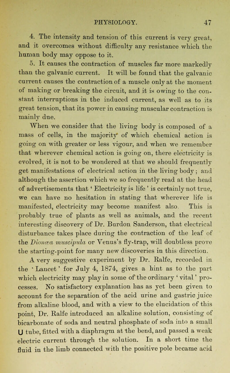 4. The intensity and tension of this current is very great, and it overcomes without difficulty any resistance which the human body may oppose to it. 5. It causes the contraction of muscles far more markedly than the galvanic current. It will be fonnd that the galvanic current causes the contraction of a muscle only at the moment of making or breaking the circuit, and it is owing to the con- stant interruptions in the induced current, as well as to its great tension, that its power in causing muscular contraction is mainly due. When we consider that the living body is composed of a mass of cells, in the majority of which chemical action is going on with greater or less vigour, and when we remember that wherever chemical action is going on, there electricity is evolved, it is not to be wondered at that we should frequently get manifestations of electrical action in the living body ; and although the assertion which we so frequently read at the head of advertisements that ' Electricity is life ' is certainly not true, we can have no hesitation in stating that wherever life is manifested, electricity may become manifest also. This is probably true of plants as well as animals, and the recent interesting discovery of Dr. Burdon Sanderson, that electrical disturbance takes place during the contraction of the leaf of the Dioncea muscvpula or Venus's fly-trap, will doubtless prove the starting-point for many new discoveries in this direction. A very suggestive experiment by Dr. Ealfe, recorded in the ' Lancet' for July 4, 1874, gives a hint as to the part which electricity may play in some of the ordinary ' vital' pro- cesses. No satisfactory explanation has as yet been given to account for the separation of the acid urine and gastric juice from alkaline blood, and with a view to the elucidation of this point, Dr. Ralfe introduced an alkaline solution, consisting of bicarbonate of soda and neutral phosphate of soda into a small U tube, fitted with a diaphragm at the bend, and passed a weak electric current through the solution. In a short time the fluid in the limb connected with the positive pole became acid