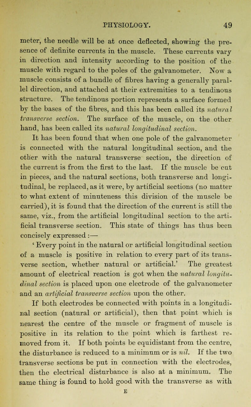 meter, the needle will be at once deflected, showing the pre- sence of definite currents in the muscle. These currents vary in direction and intensity according to the position of the muscle with regard to the poles of the galvanometer. Now a muscle consists of a bundle of fibres having a generally paral- lel direction, and attached at their extremities to a tendinous structure. The tendinous portion represents a surface formed by the bases of the fibres, and this has been called its natural transverse section. The surface of the muscle, on the other hand, has been called its natural longitudinal section. It has been found that when one pole of the galvanometer is connected with the natural longitudinal section, and the otber with the natural transverse section, the direction of the current is from the first to the last. If the muscle be cut in pieces, and the natural sections, both transverse and longi- tudinal, be replaced, as it were, by artificial sections (no matter to what extent of minuteness this division of the muscle be carried), it is found that the direction of the current is still the same, viz., from the artificial longitudinal section to the arti- ficial transverse section. This state of things has thus been concisely expressed:— ' Every point in the natural or artificial longitudinal section of a muscle is positive in relation to every part of its trans- verse section, whether natural or artificial.' The greatest amount of electrical reaction is got when the natural longitu- dinal section is placed upon one electrode of the galvanometer and an artificial transverse section upon the other. If both electrodes be connected with points in a longitudi- nal section (natural or artificial), then that point which is nearest the centre of the muscle or fragment of muscle is positive in its relation to the point which is farthest re- moved from it. If both points be equidistant from the centre, the disturbance is reduced to a minimum or is nil. If the two transverse sections be put in connection with the electrodes, then the electrical disturbance is also at a minimum. The same thing is found to hold good with the transverse as with E