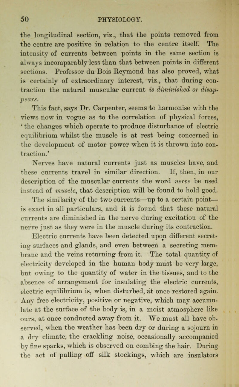 the longitudinal section, viz., that the points removed from the centre are positive in relation to the centre itself. The intensity of currents between points in the same section is always incomparably less than that between points in different sections. Professor du Bois Reymond has also proved, what is certainly of extraordinary interest, viz., that during con- traction the natural muscular current is diminished or disap- pears. This fact, says Dr. Carpenter, seems to harmonise with the views now in vogue as to the correlation of physical forces, ' the changes which operate to produce disturbance of electric equilibrium whilst the muscle is at rest being concerned in the development of motor power when it is thrown into con- traction.' Nerves have natural currents just as muscles have, and these currents travel in similar direction. If, then, in our description of the muscular currents the word nerve be used instead of muscle, that description will be found to hold good. The similarity of the two currents—up to a certain point— is exact in all particulars, and it is found that these natural currents are diminished in the nerve during excitation of the nerve just as they were in the muscle during its contraction. Electric currents have been detected upon different secret- ing surfaces and glands, and even between a secreting mem- brane and the veins returning from it. The total quantity of electricity developed in the human body must be very large, but owTing to the quantity of water in the tissues, and to the absence of arrangement for insulating the electric currents, electric equilibrium is, when disturbed, at once restored again. Any free electricity, positive or negative, which may accumu- late at the surface of the body is, in a moist atmosphere like ours, at once conducted away from it. We must all have ob- served, when the weather has been dry or during a sojourn in a dry climate, the crackling noise, occasionally accompanied by fine sparks, which is observed on combing the hair. During the act of pulling off silk stockings, which are insulators