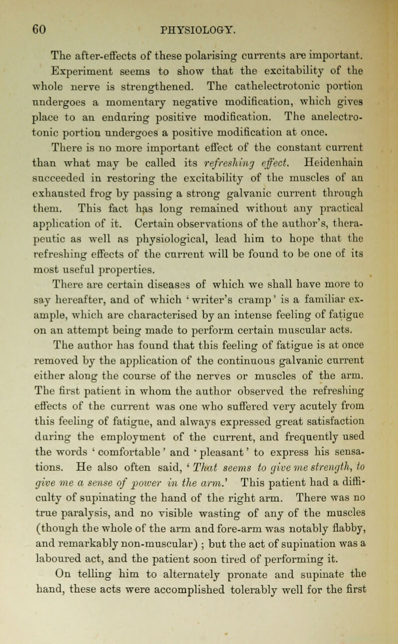 The after-effects of these polarising currents are important. Experiment seems to show that the excitability of the whole nerve is strengthened. The cathelectrotonic portion undergoes a momentary negative modification, which gives place to an enduring positive modification. The anelcctro- tonic portion nndergoes a positive modification at once. There is no more important effect of the constant current than what may be called its refreshing effect. Heidenhain succeeded in restoring the excitability of the muscles of an exhausted frog by passing a strong galvanic current through them. This fact has long remained without any practical application of it. Certain observations of the author's, thera- peutic as well as physiological, lead him to hope that the refreshing effects of the current will be found to be one of its most useful properties. There are certain diseases of which we shall have more to say hereafter, and of which ' writer's cramp' is a familiar ex- ample, which are characterised by an intense feeling of fatigue on an attempt being made to perform certain muscular acts. The author has found that this feeling of fatigue is at once removed by the application of the continuous galvanic current either along the course of the nerves or muscles of the arm. The first patient in whom the author observed the refreshing effects of the current was one who suffered very acutely from this feeling of fatigue, and always expressed great satisfaction during the employment of the current, and frequently used the words ' comfortable ' and ' pleasant' to express his sensa- tions. He also often said, ' That seems to give me strength, to give me a sense of -power in the arm.' This patient had a diffi- culty of supinating the hand of the right arm. There was no true paralysis, and no visible wasting of any of the muscles (though the whole of the arm and fore-arm was notably flabby, and remarkably non-muscular) ; but the act of supination was a laboured act, and the patient soon tired of performing it. On telling him to alternately pronate and supinate the hand, these acts were accomplished tolerably well for the first