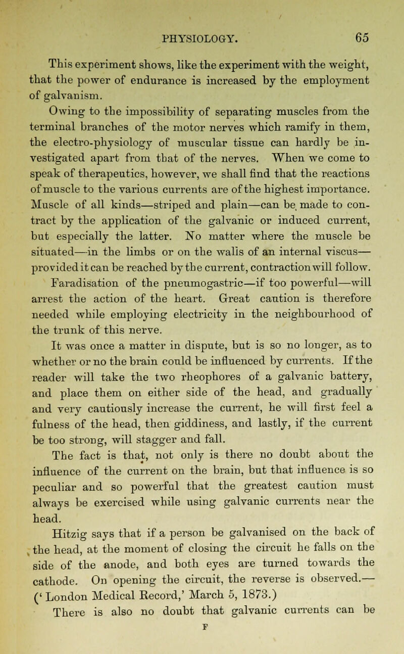 This experiment shows, like the experiment with the weight, that the power of endurance is increased by the employment of galvanism. Owing to the impossibility of separating muscles from the terminal branches of the motor nerves which ramify in them, the electro-physiology of muscular tissne can hardly be in- vestigated apart from that of the nerves. When we come to speak of therapeutics, however, we shall find that the reactions of muscle to the various currents are of the highest importance. Muscle of all kinds—striped and plain—can be made to con- tract by the application of the galvanic or induced current, but especially the latter. No matter where the muscle be situated—in the limbs or on the walls of an internal viscus— provided it can be reached by the current, contraction will follow. Faradisation of the pneumogastric—if too powerful—will arrest the action of the heart. Great caution is therefore needed while employing electricity in the neighbourhood of the trunk of this nerve. It was once a matter in dispute, but is so no longer, as to whether or no the brain could be influenced by currents. If the reader will take the two rheophores of a galvanic battery, and place them on either side of the head, and gradually and very cautiously increase the current, he will first feel a fulness of the head, then giddiness, and lastly, if the current be too 3trong, will stagger and fall. The fact is that, not only is there no doubt about the influence of the current on the brain, but that influence is so peculiar and so powerful that the greatest caution must always be exercised while using galvanic currents near the head. Hitzig says that if a person be galvanised on the back of , the head, at the moment of closing the circuit he falls on the side of the anode, and both eyes are turned towards the cathode. On opening the circuit, the reverse is observed.— (' London Medical Record,' March 5, 1873.) There is also no doubt that galvanic currents can be F