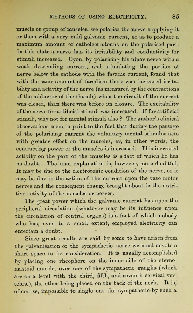 muscle or group of muscles, we polarise the nerve supplying it or them with a very mild galvanic current, so as to produce a maximum amount of cathelectrotonus on the polarised part. In this state a nerve has its irritability and conductivity for stimuli increased. Cyon, by polarising his ulnar nerve with a weak descending current, and stimulating the portion of nerve below the cathode with the faradic current, found that with the same amount of faradism there was increased irrita- bility and activity of the nerve (as measured by the contractions of the adductor of the thumb) when the circuit of the current was closed, than there was before its closure. The excitability of the nerve for artificial stimuli was increased. If for artificial stimuli, why not for mental stimuli also ? The author's clinical observations seem to point to the fact that during the passage of the polarising cnrrent the voluntary mental stimulus acts with greater effect on the muscles, or, in other words, the contracting power of the muscles is increased. This increased activity on the part of the muscles is a fact of which he has no doubt. The true explanation is, however, more doubtful, It may be due to the electrotonic condition of the nerve, or it may be due to the action of the current upon the vaso-motor nerves and the consequent change brought about in the nutri- tive activity of the muscles or nerves. The great power which the galvanic current has upon the peripheral circulation (whatever may be its influence upon the circulation of central organs) is a fact of which nobody who has, even to a small extent, employed electricity can entertain a doubt. Since great results are said by some to have arisen from the galvanisation of the sympathetic nerve we must devote a short space to its consideration. It is usually accomplished by placing one rheophore on the inner side of the sterno- mastoid muscle, over one of the sympathetic ganglia (which are on a level with the third, fifth, and seventh cervical ver- tebrae), the other being placed on the back of the neck. It is, of course, impossible to single out the sympathetic by such a