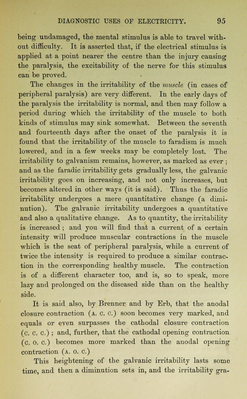 being undamaged, the mental stimulus is able to travel with- out difficulty. It is asserted that, if the electrical stimulus is applied at a point nearer the centre than the injury causing the paralysis, the excitability of the nerve for this stimulus can be proved. The changes in the irritability of the muscle (in cases of peripheral paralysis) are very different. In the early days of the paralysis the irritability is normal, and then may follow a period during which the irritability of the muscle to both kinds of stimulus may sink somewhat. Between the seventh and fourteenth days after the onset of the paralysis it is found that the irritability of the muscle to faradism is much lowered, and in a few weeks may be completely lost. The irritability to galvanism remains, however, as marked as ever ; and as the faradic irritability gets gradually less, the galvanic irritability goes on increasing, and not only increases, but becomes altered in other ways (it is said). Thus the faradic irritability undergoes a mere quantitative change (a dimi- nution). The galvanic irritability undergoes a quantitative and also a qualitative change. As to quantity, the irritability is increased ; and you will find that a current of a certain intensity will produce muscular contractions in the muscle which is the seat of peripheral paralysis, while a current of twice the intensity is required to produce a similar contrac- tion in the corresponding healthy muscle. The contraction is of a different character too, and is, so to speak, more lazy and prolonged on the diseased side than on the healthy side. It is said also, by Brenner and by Erb, that the anodal closure contraction (a. C. C.) soon becomes very marked, and equals or even surpasses the cathodal closure contraction (c. C. C.) ; and, farther, that the cathodal opening- contraction (c. 0. c.) becomes more marked than the anodal opening contraction (a. o. c.) This heightening of the galvanic irritability lasts some time, and then a diminution sets in, and the irritability gra-