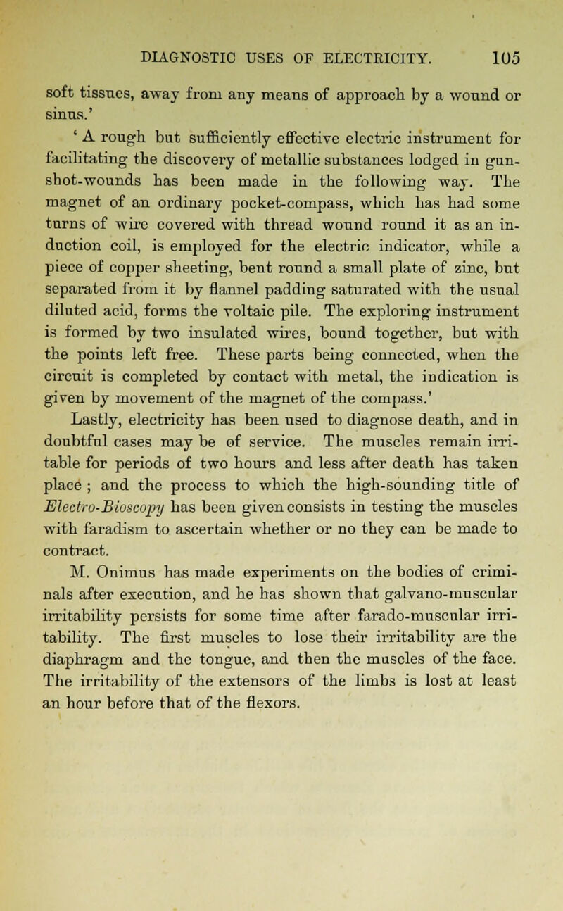 soft tissues, away from any means of approach by a wound or sinus.' ' A rough but sufficiently effective electric instrument for facilitating the discovery of metallic substances lodged in gun- shot-wounds has been made in the following way. The magnet of an ordinary pocket-compass, which has had some turns of wire covered with thread wound round it as an in- duction coil, is emjjloyed for the electric indicator, while a piece of copper sheeting, bent round a small plate of zinc, but separated from it by flannel padding saturated with the usual diluted acid, forms the voltaic pile. The exploring instrument is formed by two insulated wires, bound together, but with the points left free. These parts being connected, when the circuit is completed by contact with metal, the indication is given by movement of the magnet of the compass.' Lastly, electricity has been used to diagnose death, and in doubtful cases may be of service. The muscles remain irri- table for periods of two hours and less after death has taken place ; and the process to which the high-sounding title of Electro-Bioscopy has been given consists in testing the muscles with faradism to ascertain whether or no they can be made to contract. M. Onimus has made experiments on the bodies of crimi- nals after execution, and he has shown that galvano-muscular irritability persists for some time after farado-muscular irri- tability. The first muscles to lose their irritability are the diaphragm and the tongue, and then the muscles of the face. The irritability of the extensors of the limbs is lost at least an hour before that of the flexors.