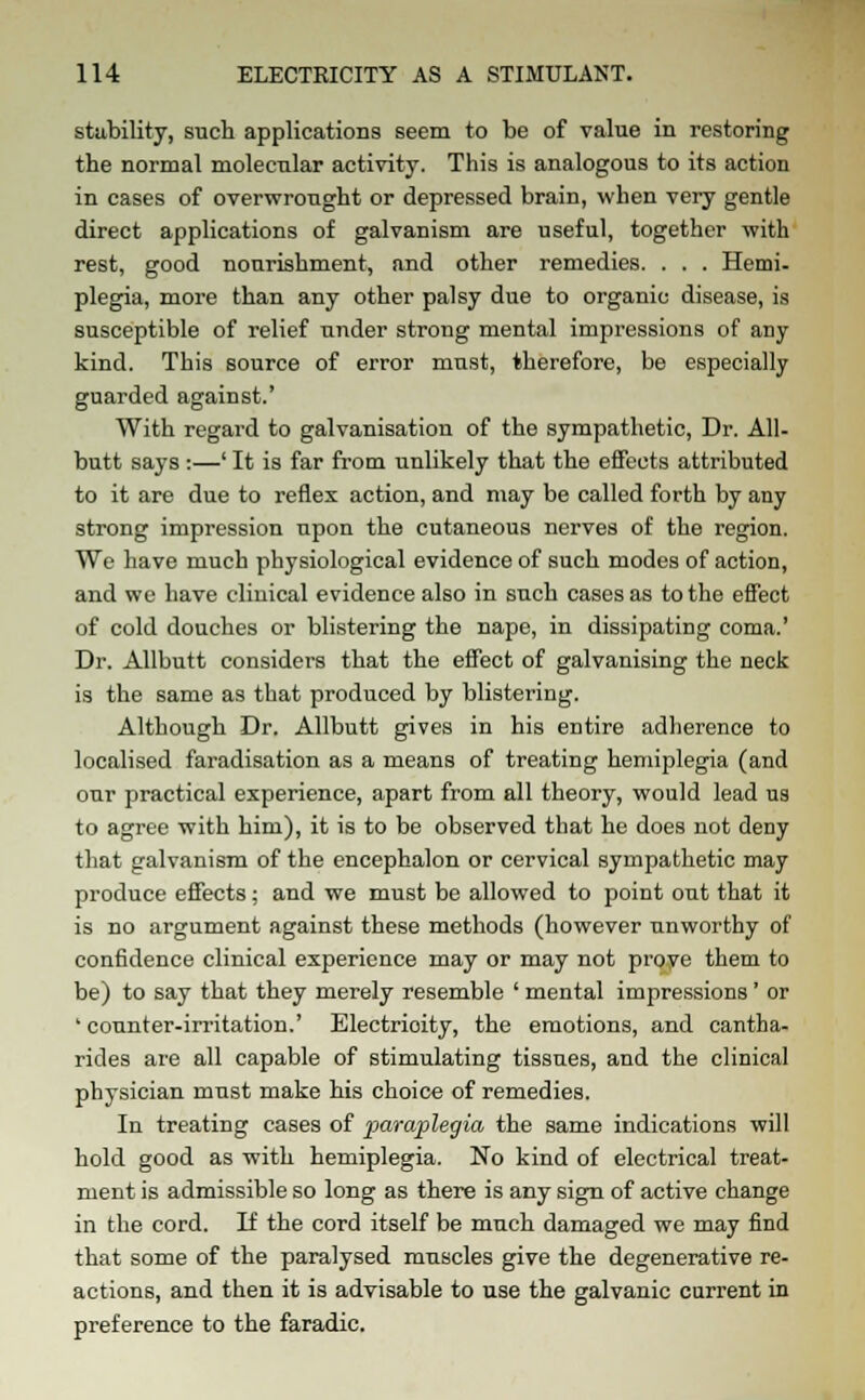 stability, such applications seem to be of value in restoring the normal molecular activity. This is analogous to its action in cases of overwrought or depressed brain, when very gentle direct applications of galvanism are useful, together with rest, good nourishment, and other remedies. . . . Hemi- plegia, more than any other palsy due to organic disease, is susceptible of relief under strong mental impressions of any kind. This source of error must, therefore, be especially guarded against.' With regard to galvanisation of the sympathetic, Dr. All- butt says :—' It is far from unlikely that the effects attributed to it are due to reflex action, and may be called forth by any strong impression upon the cutaneous nerves of the region. We have much physiological evidence of such modes of action, and we have clinical evidence also in such cases as to the effect of cold douches or blistering the nape, in dissipating coma.' Dr. Allbutt considers that the effect of galvanising the neck is the same as that produced by blistering. Although Dr. Allbutt gives in his entire adherence to localised faradisation as a means of treating hemiplegia (and our practical experience, apart from all theory, would lead us to agree with him), it is to be observed that he does not deny that galvanism of the encephalon or cervical sympathetic may produce effects; and we must be allowed to point out that it is no argument against these methods (however unworthy of confidence clinical experience may or may not prove them to be) to say that they merely resemble ' mental impressions' or 'counter-irritation.' Electrioity, the emotions, and cantha- rides are all capable of stimulating tissues, and the clinical physician must make his choice of remedies. In treating cases of paraplegia the same indications will hold good as with hemiplegia. No kind of electrical treat- ment is admissible so long as there is any sign of active change in the cord. If the cord itself be much damaged we may find that some of the paralysed muscles give the degenerative re- actions, and then it is advisable to use the galvanic current in preference to the faradic.