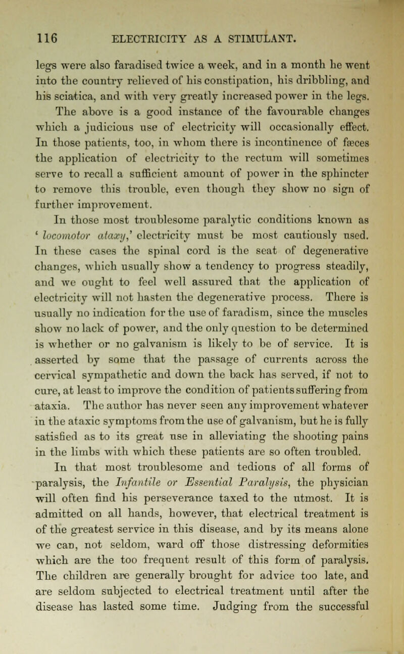 legs were also faradised twice a week, and in a month lie went into the country relieved of bis constipation, his dribbling, and his sciatica, and with very greatly increased power in the legs. The above is a good instance of the favourable changes which a judicious use of electricity will occasionally effect. In those patients, too, in whom there is incontinence of fasces the application of electricity to the rectum will sometimes serve to recall a sufficient amount of power in the sphincter to remove this trouble, even though they show no sign of further improvement. In those most troublesome paralytic conditions known as ' locomotor ataxy,' electricity must be most cautiously used. In these cases the spinal cord is the seat of degenerative changes, which usually show a tendency to progress steadily, and we ought to feel well assured that the application of electricity will not hasten the degenerative process. There is usually no indication for the use of faradism, since the muscles show no lack of power, and the only question to be determined is whether or no galvanism is likely to be of service. It is asserted by some that the passage of currents across the cervical sympathetic and down the back has served, if not to cure, at least to improve the condition of patients suffering from ataxia. The author has never seen any improvement whatever in the ataxic symptoms from the use of galvanism, but he is fully satisfied as to its great use in alleviating the shooting pains in the limbs with which these patients are so often troubled. In that most troublesome and tedious of all forms of ■paralysis, the Infantile or Essential Paralysis, the physician will often find his perseverance taxed to the utmost. It is admitted on all hands, however, that electrical treatment is of the greatest service in this disease, and by its means alone we can, not seldom, ward off those distressing deformities which are the too frequent result of this form of paralysis. The children are generally brought for advice too late, and are seldom subjected to electrical treatment until after the disease has lasted some time. Judging from the successful