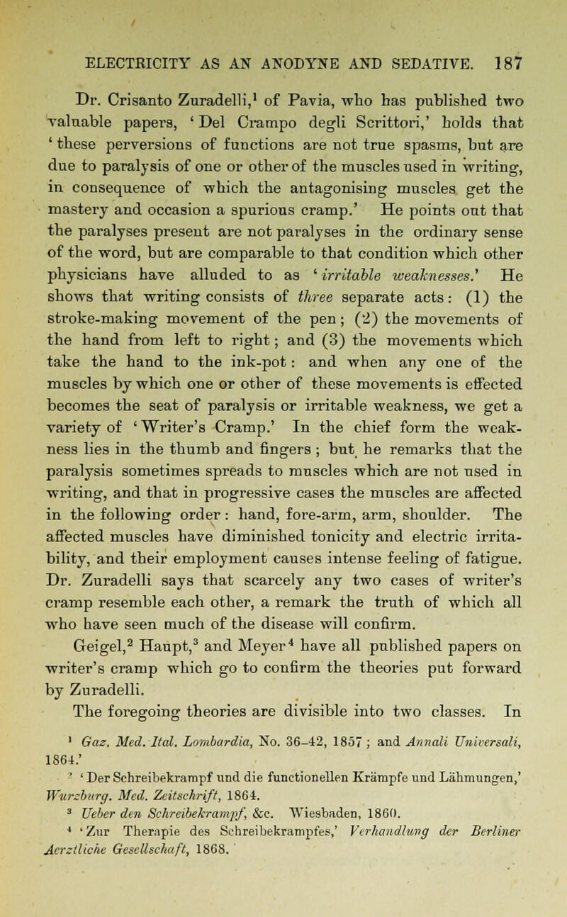 Dr. Crisanto Zuradelli,1 of Pavia, who has published two valuable papers, ' Del Crampo degli Scrittori,' holds that ' these perversions of functions are not true spasms, but are due to paralysis of one or other of the muscles used in writing, in consequence of which the antagonising muscles get the mastery and occasion a spurious cramp.' He points out that the paralyses present are not paralyses in the ordinary sense of the word, but are comparable to that condition which other physicians have alluded to as ' irritable toeaknesses.' He shows that writing consists of three separate acts: (1) the stroke-making movement of the pen ; (2) the movements of the hand from left to right; and (3) the movements which take the hand to the ink-pot: and when any one of the muscles by which one or other of these movements is effected becomes the seat of paralysis or irritable weakness, we get a variety of ' Writer's Cramp.' In the chief form the weak- ness lies in the thumb and fingers ; but he remarks that the paralysis sometimes spreads to muscles which are not used in writing, and that in progressive cases the muscles are affected in the following order : hand, fore-arm, arm, shoulder. The affected muscles have diminished tonicity and electric irrita- bility, and their employment causes intense feeling of fatigue. Dr. Zuradelli says that scarcely any two cases of writer's cramp resemble each other, a remark the truth of which all who have seen much of the disease will confirm. Greigel,2 Haupt,3 and Meyer4 have all published papers on writer's cramp which go to confirm the theories put forward by Zuradelli. The foregoing theories are divisible into two classes. In 1 Gaz. Med. Hal. Lombardia, No. 36-42, 1857 ; and Annali Universali, 1864.' 7 ' Der Sehreibekrampf und die functionellen Krampfe und Lakmungen,' Wurzburg. Med. Zeitschrift, 1864. 3 Ueber den Sckreibekramjrf, &c. Wiesbaden, 1860. 4 ' Zur Therapie des Schreibekrampfes,' Verhandluvg der Berliner Acrztliche Gesellscliccft, 186S.